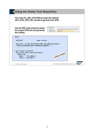6
© SAP AG 2005, ABAP Web Dynpro
Using the Online Text Repository
The class CL_WD_UTILITIES provide the method
GET_OTR_TEXT_BY_ALIAS to get text from OTR.
Use the WD code wizard to select
the proper OTR text and generate
the coding.
data:
... ...
OTR_text type string.
OTR_text = CL_WD_UTILITIES=>GET_OTR_TEXT_BY_ALIAS(
'SOTR_VOCABULARY_BASIC/MATERIAL_MASTER' ).
... ...
* set single attribute
Elem_Lable_Text->set_Attribute(
exporting
Name = `TF_LABLE_3`
Value = OTR_TEXT ). coding snippet
 