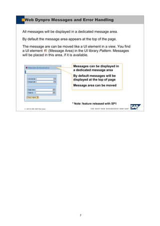 7
© SAP AG 2005, ABAP Web Dynpro
Web Dynpro Messages and Error Handling
All messages will be displayed in a dedicated message area.
By default the message area appears at the top of the page.
The message are can be moved like a UI element in a view. You find
a UI element (Message Area) in the UI library Pattern. Messages
will be placed in this area, if it is available.
Messages can be displayed in
a dedicated message area
By default messages will be
displayed at the top of page
Message area can be moved
* Note: feature released with SP1
 