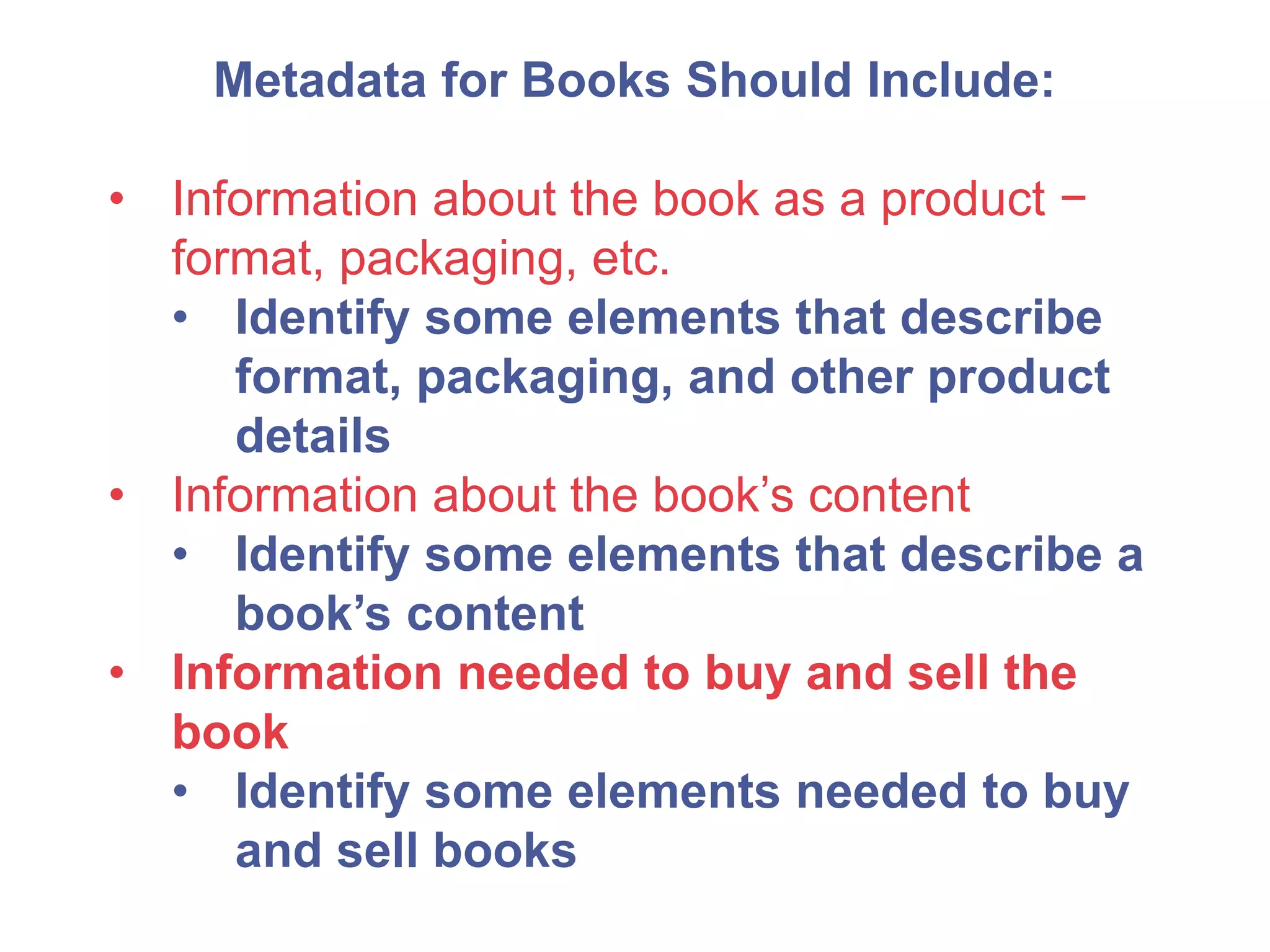 Metadata for Books Should Include:
• Information about the book as a product −
format, packaging, etc.
• Identify some elements that describe
format, packaging, and other product
details
• Information about the book’s content
• Identify some elements that describe a
book’s content
• Information needed to buy and sell the
book
• Identify some elements needed to buy
and sell books
 