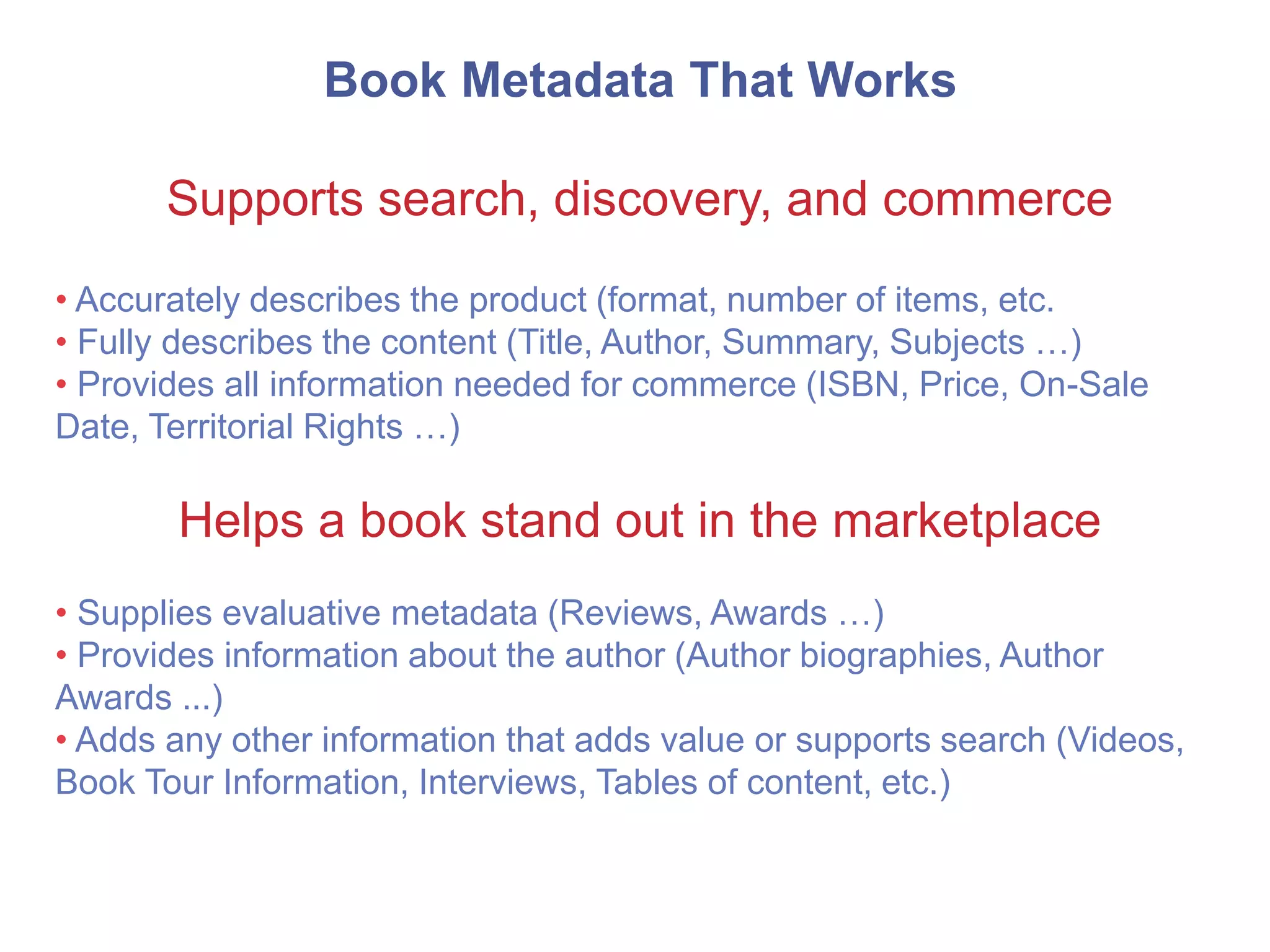 Book Metadata That Works
Supports search, discovery, and commerce
• Accurately describes the product (format, number of items, etc.
• Fully describes the content (Title, Author, Summary, Subjects …)
• Provides all information needed for commerce (ISBN, Price, On-Sale
Date, Territorial Rights …)
Helps a book stand out in the marketplace
• Supplies evaluative metadata (Reviews, Awards …)
• Provides information about the author (Author biographies, Author
Awards ...)
• Adds any other information that adds value or supports search (Videos,
Book Tour Information, Interviews, Tables of content, etc.)
 