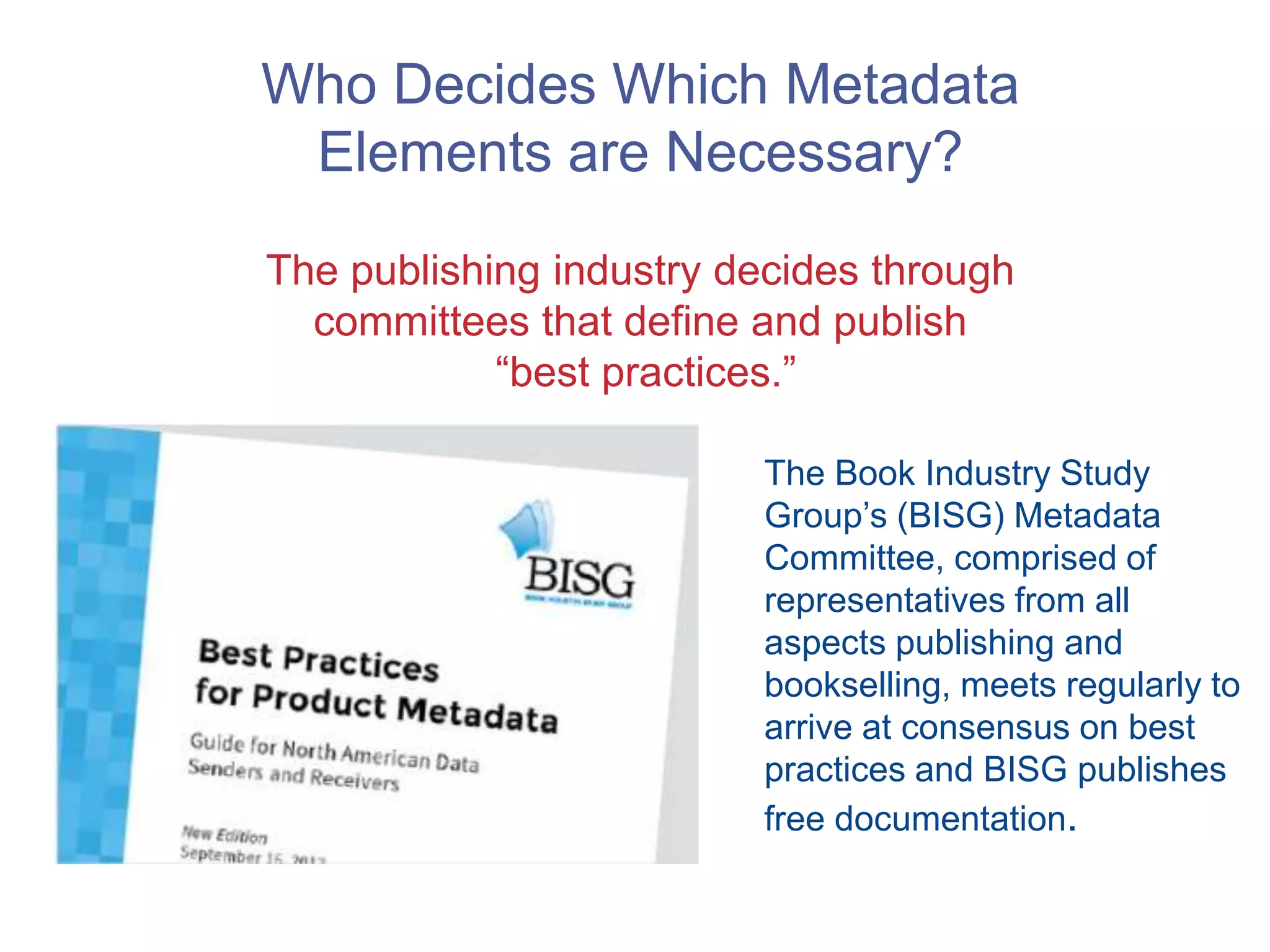 Who Decides Which Metadata
Elements are Necessary?
The publishing industry decides through
committees that define and publish
“best practices.”
The Book Industry Study
Group’s (BISG) Metadata
Committee, comprised of
representatives from all
aspects publishing and
bookselling, meets regularly to
arrive at consensus on best
practices and BISG publishes
free documentation.
 