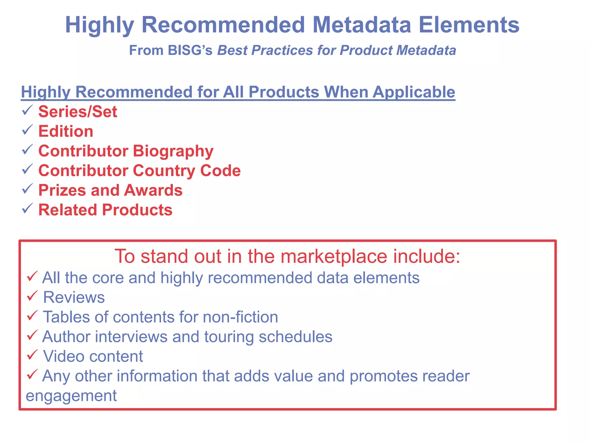 Highly Recommended Metadata Elements
From BISG’s Best Practices for Product Metadata
Highly Recommended for All Products When Applicable
 Series/Set
 Edition
 Contributor Biography
 Contributor Country Code
 Prizes and Awards
 Related Products
To stand out in the marketplace include:
 All the core and highly recommended data elements
 Reviews
 Tables of contents for non-fiction
 Author interviews and touring schedules
 Video content
 Any other information that adds value and promotes reader
engagement
 