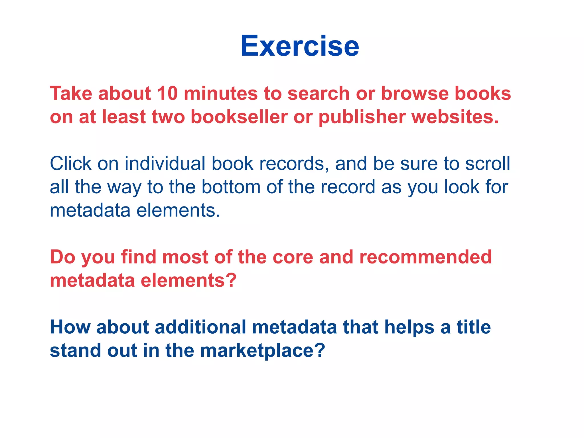 Take about 10 minutes to search or browse books
on at least two bookseller or publisher websites.
Click on individual book records, and be sure to scroll
all the way to the bottom of the record as you look for
metadata elements.
Do you find most of the core and recommended
metadata elements?
How about additional metadata that helps a title
stand out in the marketplace?
Exercise
 
