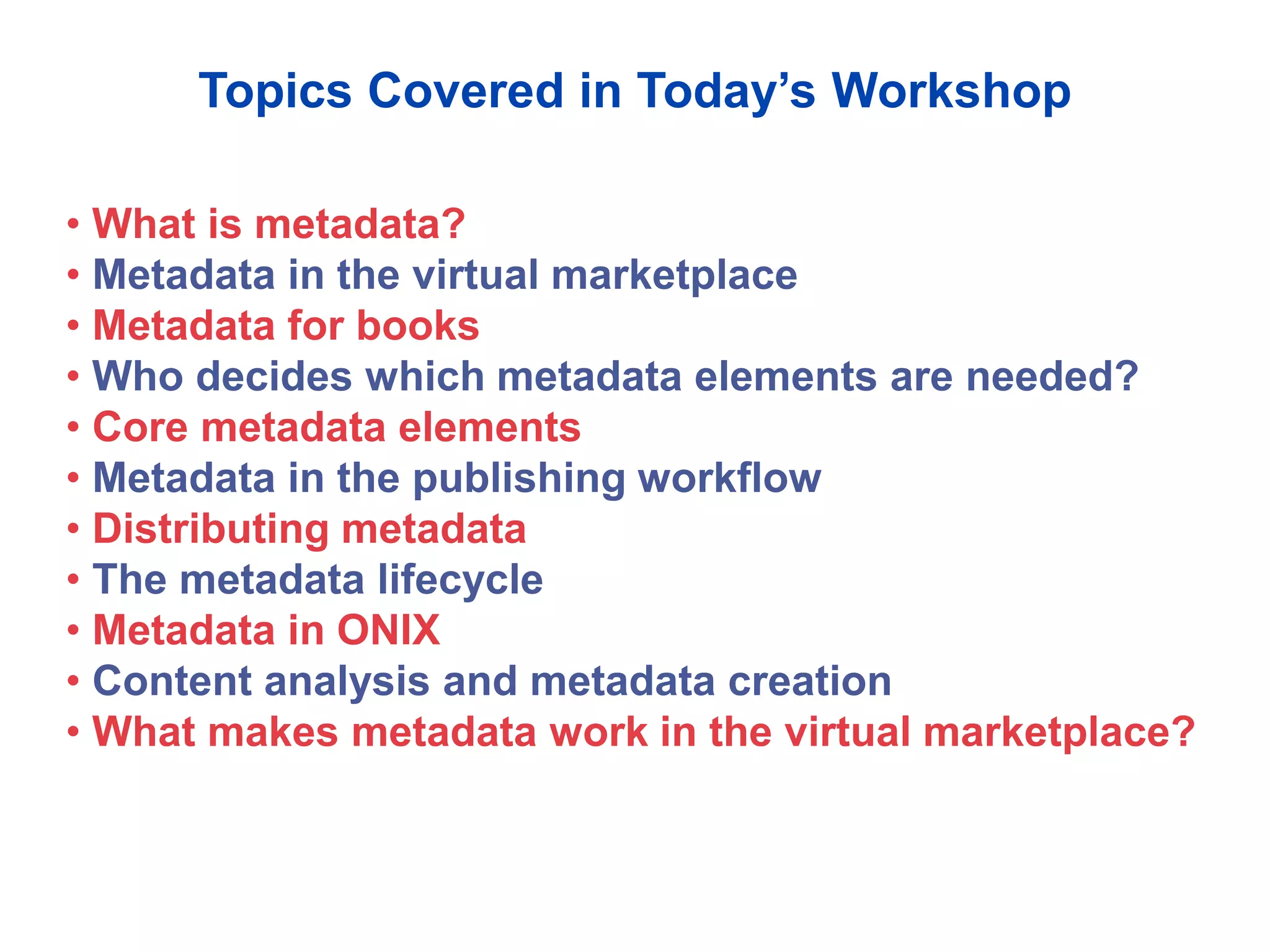 Topics Covered in Today’s Workshop
• What is metadata?
• Metadata in the virtual marketplace
• Metadata for books
• Who decides which metadata elements are needed?
• Core metadata elements
• Metadata in the publishing workflow
• Distributing metadata
• The metadata lifecycle
• Metadata in ONIX
• Content analysis and metadata creation
• What makes metadata work in the virtual marketplace?
 