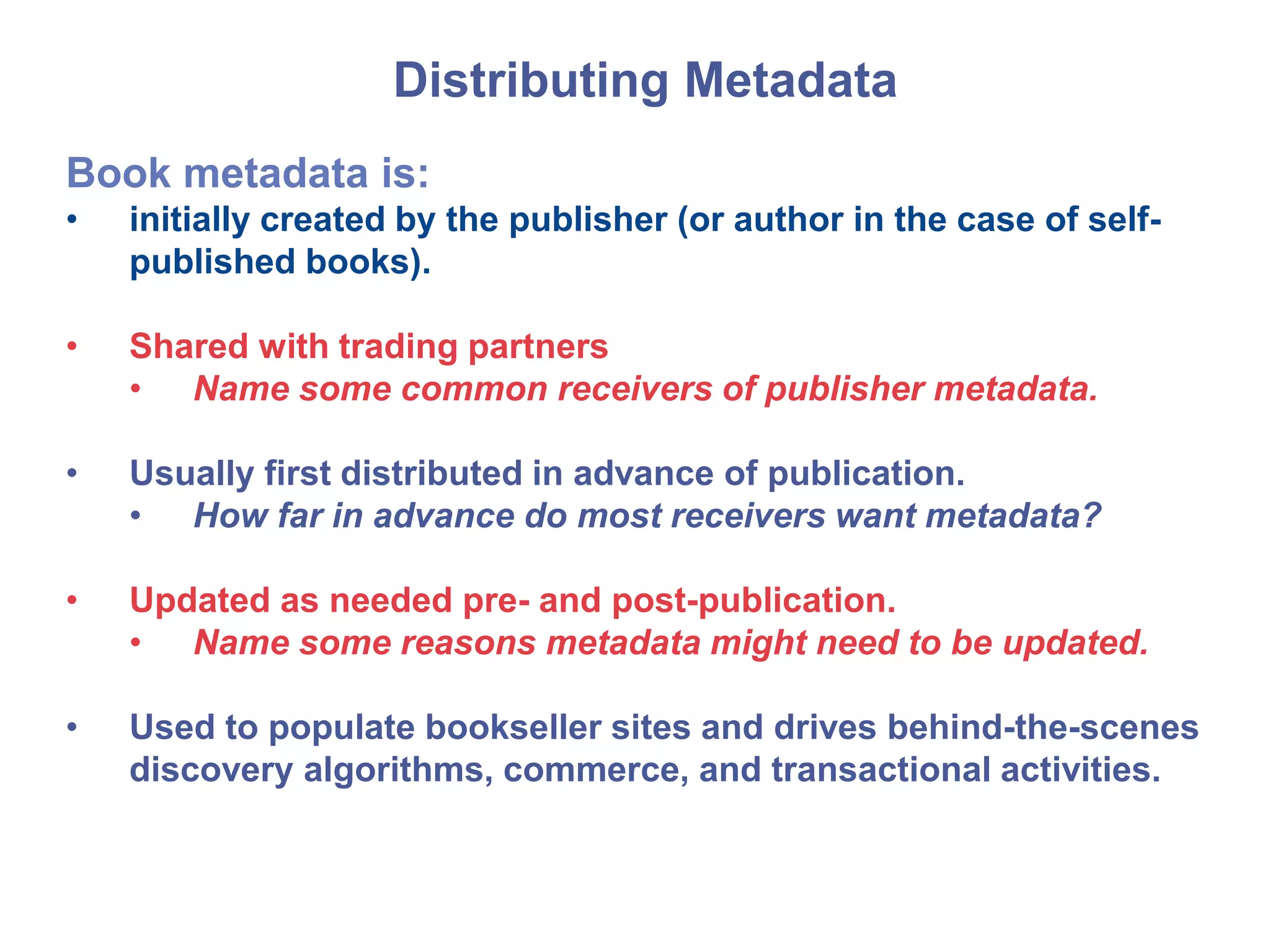Distributing Metadata
Book metadata is:
• initially created by the publisher (or author in the case of self-
published books).
• Shared with trading partners
• Name some common receivers of publisher metadata.
• Usually first distributed in advance of publication.
• How far in advance do most receivers want metadata?
• Updated as needed pre- and post-publication.
• Name some reasons metadata might need to be updated.
• Used to populate bookseller sites and drives behind-the-scenes
discovery algorithms, commerce, and transactional activities.
 