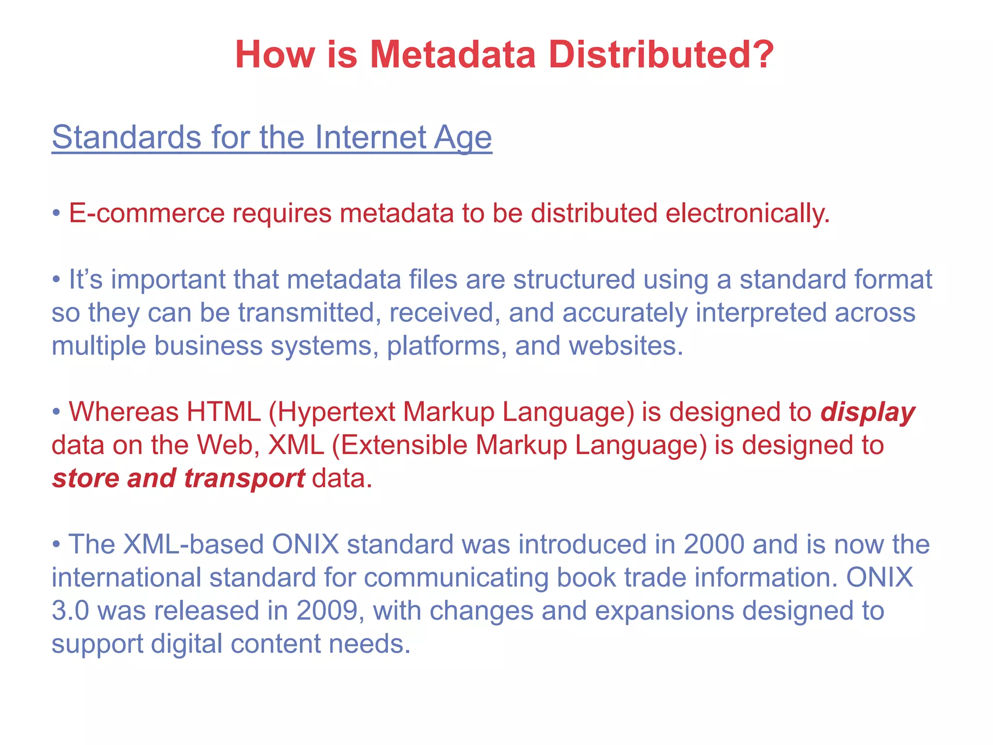 How is Metadata Distributed?
Standards for the Internet Age
• E-commerce requires metadata to be distributed electronically.
• It’s important that metadata files are structured using a standard format
so they can be transmitted, received, and accurately interpreted across
multiple business systems, platforms, and websites.
• Whereas HTML (Hypertext Markup Language) is designed to display
data on the Web, XML (Extensible Markup Language) is designed to
store and transport data.
• The XML-based ONIX standard was introduced in 2000 and is now the
international standard for communicating book trade information. ONIX
3.0 was released in 2009, with changes and expansions designed to
support digital content needs.
 