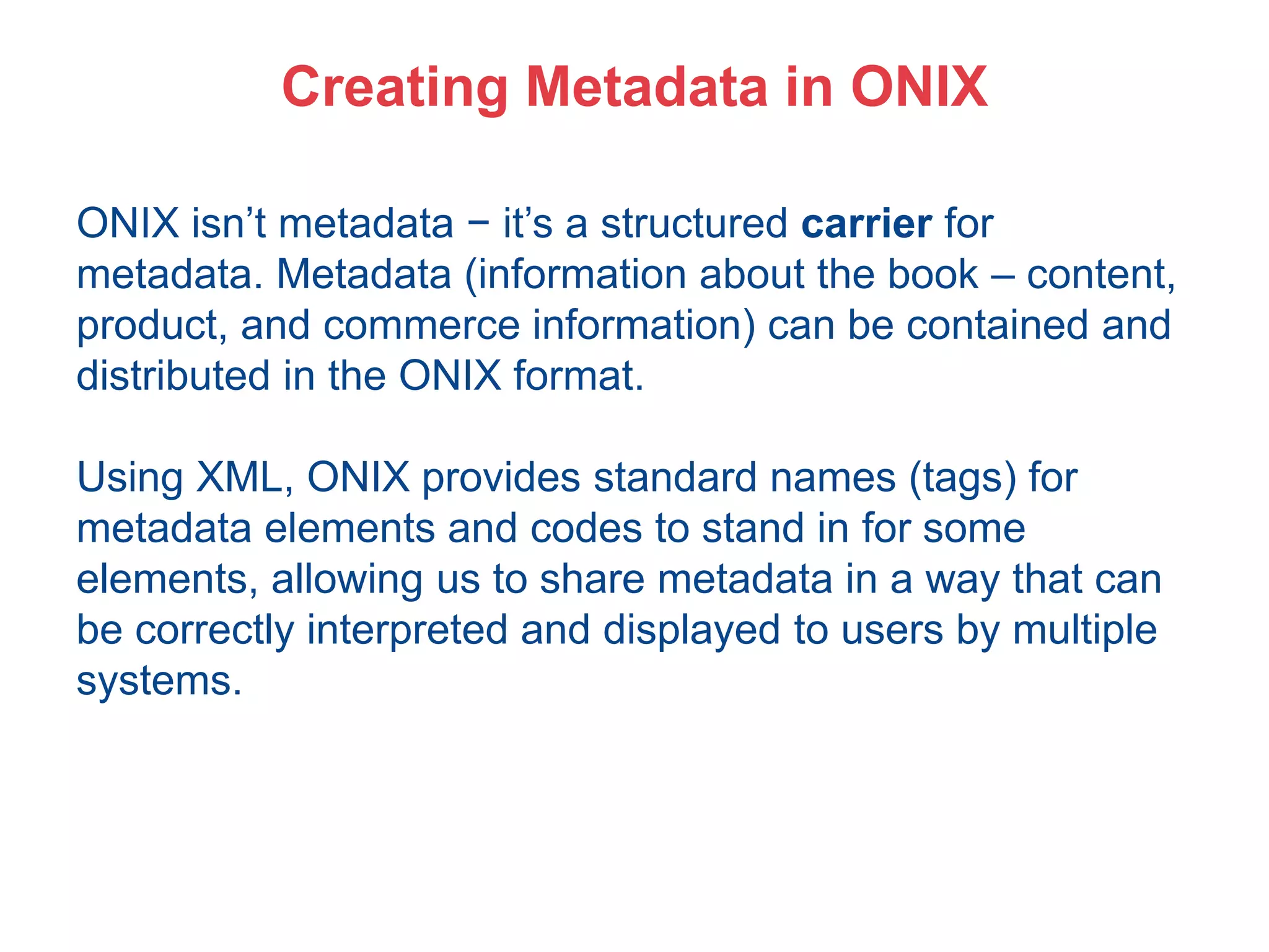 Creating Metadata in ONIX
ONIX isn’t metadata − it’s a structured carrier for
metadata. Metadata (information about the book – content,
product, and commerce information) can be contained and
distributed in the ONIX format.
Using XML, ONIX provides standard names (tags) for
metadata elements and codes to stand in for some
elements, allowing us to share metadata in a way that can
be correctly interpreted and displayed to users by multiple
systems.
 