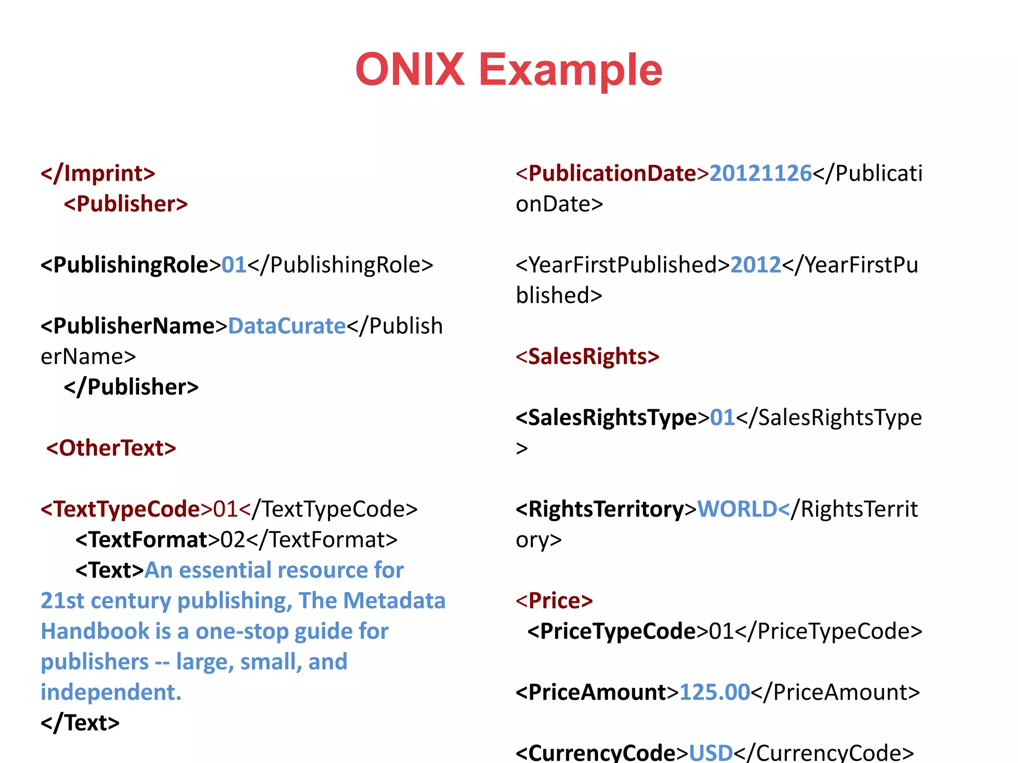 ONIX Example
</Imprint>
<Publisher>
<PublishingRole>01</PublishingRole>
<PublisherName>DataCurate</Publish
erName>
</Publisher>
<OtherText>
<TextTypeCode>01</TextTypeCode>
<TextFormat>02</TextFormat>
<Text>An essential resource for
21st century publishing, The Metadata
Handbook is a one-stop guide for
publishers -- large, small, and
independent.
</Text>
<PublicationDate>20121126</Publicati
onDate>
<YearFirstPublished>2012</YearFirstPu
blished>
<SalesRights>
<SalesRightsType>01</SalesRightsType
>
<RightsTerritory>WORLD</RightsTerrit
ory>
<Price>
<PriceTypeCode>01</PriceTypeCode>
<PriceAmount>125.00</PriceAmount>
<CurrencyCode>USD</CurrencyCode>
 