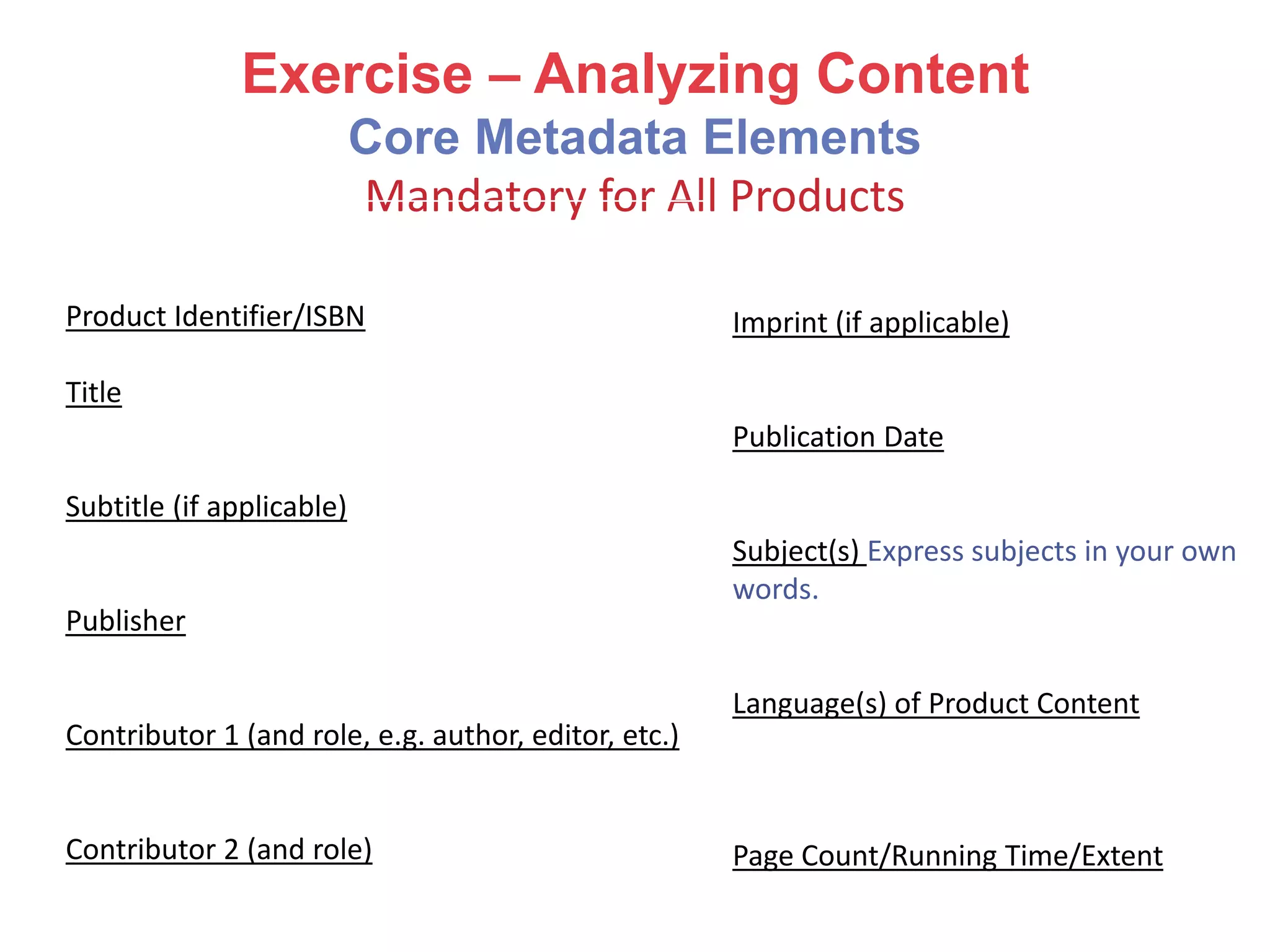 Exercise – Analyzing Content
Core Metadata Elements
Mandatory for All Products
Product Identifier/ISBN
Title
Subtitle (if applicable)
Publisher
Contributor 1 (and role, e.g. author, editor, etc.)
Contributor 2 (and role)
Imprint (if applicable)
Publication Date
Subject(s) Express subjects in your own
words.
Language(s) of Product Content
Page Count/Running Time/Extent
 