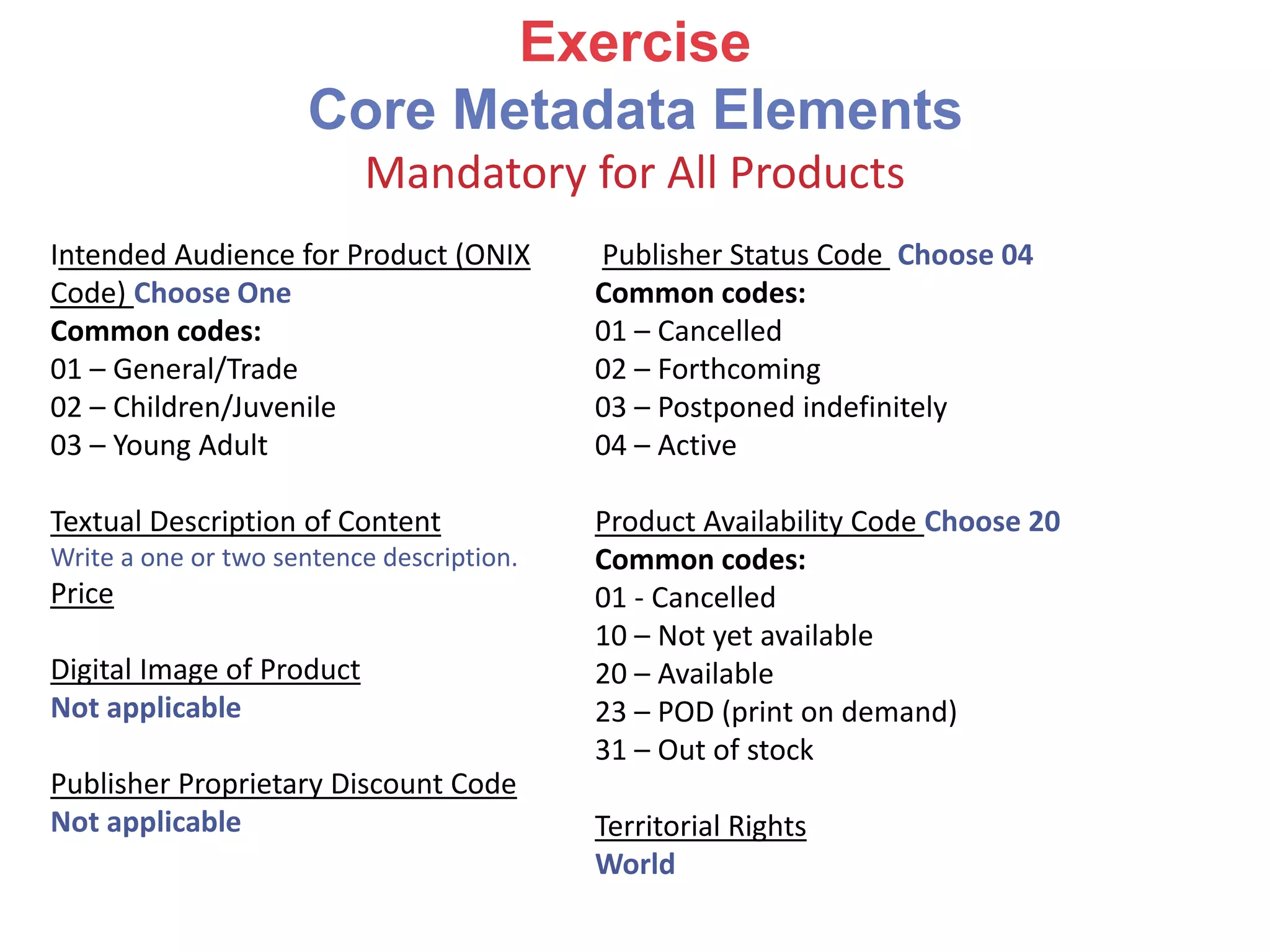 Intended Audience for Product (ONIX
Code) Choose One
Common codes:
01 – General/Trade
02 – Children/Juvenile
03 – Young Adult
Textual Description of Content
Write a one or two sentence description.
Price
Digital Image of Product
Not applicable
Publisher Proprietary Discount Code
Not applicable
Publisher Status Code Choose 04
Common codes:
01 – Cancelled
02 – Forthcoming
03 – Postponed indefinitely
04 – Active
Product Availability Code Choose 20
Common codes:
01 - Cancelled
10 – Not yet available
20 – Available
23 – POD (print on demand)
31 – Out of stock
Territorial Rights
World
Exercise
Core Metadata Elements
Mandatory for All Products
 
