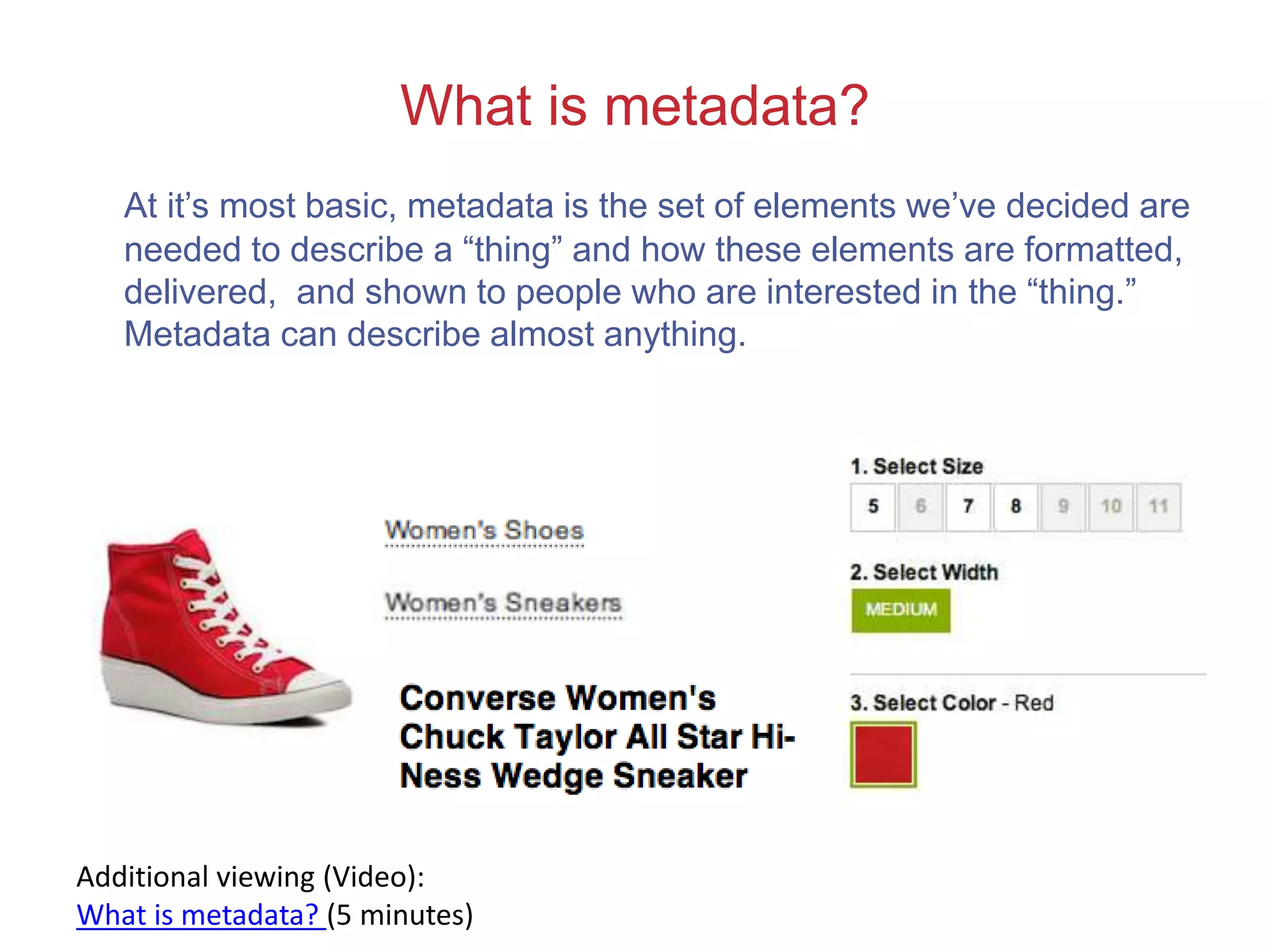 What is metadata?
At it’s most basic, metadata is the set of elements we’ve decided are
needed to describe a “thing” and how these elements are formatted,
delivered, and shown to people who are interested in the “thing.”
Metadata can describe almost anything.
Additional viewing (Video):
What is metadata? (5 minutes)
 