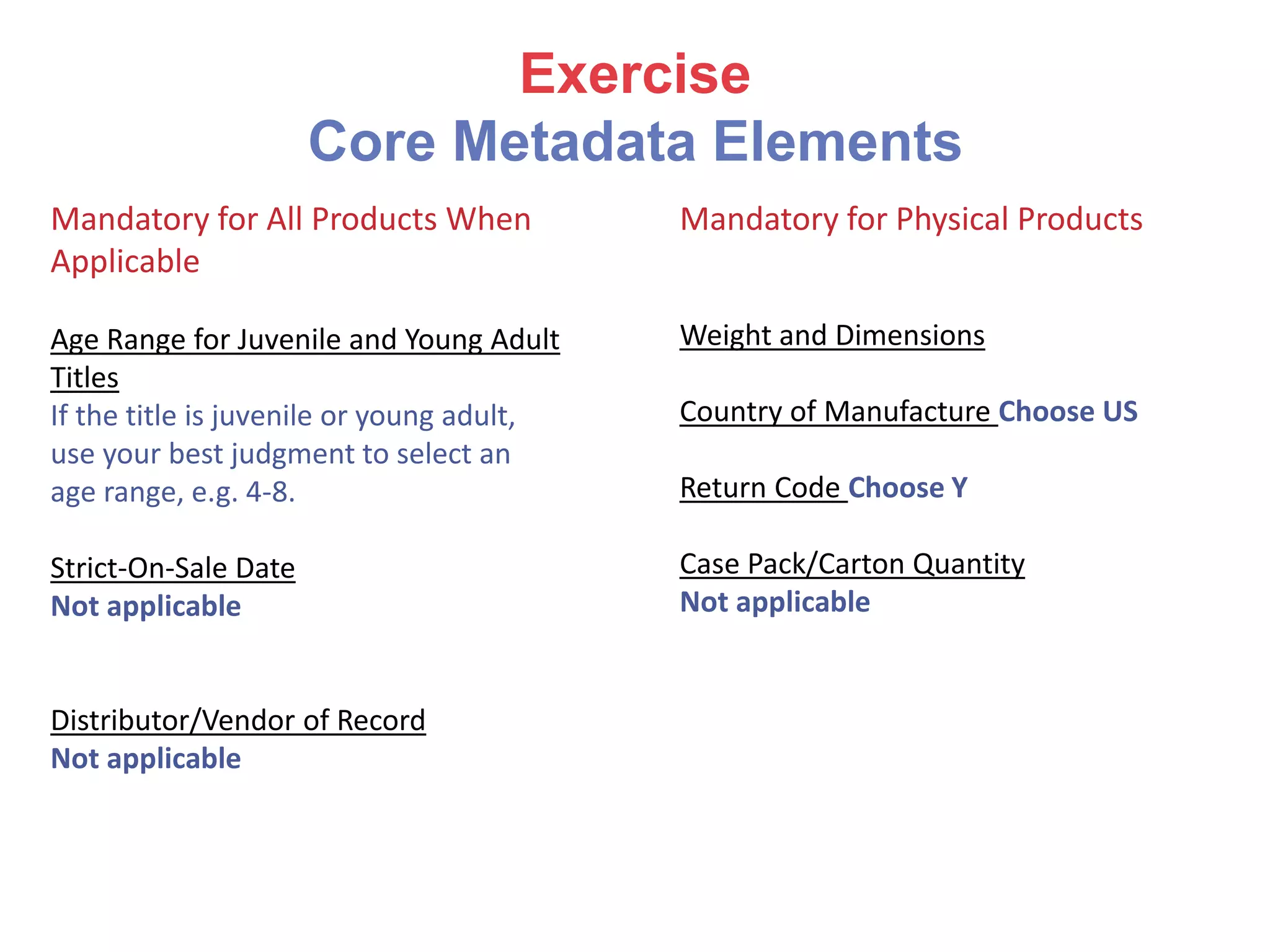 Exercise
Core Metadata Elements
Mandatory for All Products When
Applicable
Age Range for Juvenile and Young Adult
Titles
If the title is juvenile or young adult,
use your best judgment to select an
age range, e.g. 4-8.
Strict-On-Sale Date
Not applicable
Distributor/Vendor of Record
Not applicable
Mandatory for Physical Products
Weight and Dimensions
Country of Manufacture Choose US
Return Code Choose Y
Case Pack/Carton Quantity
Not applicable
 