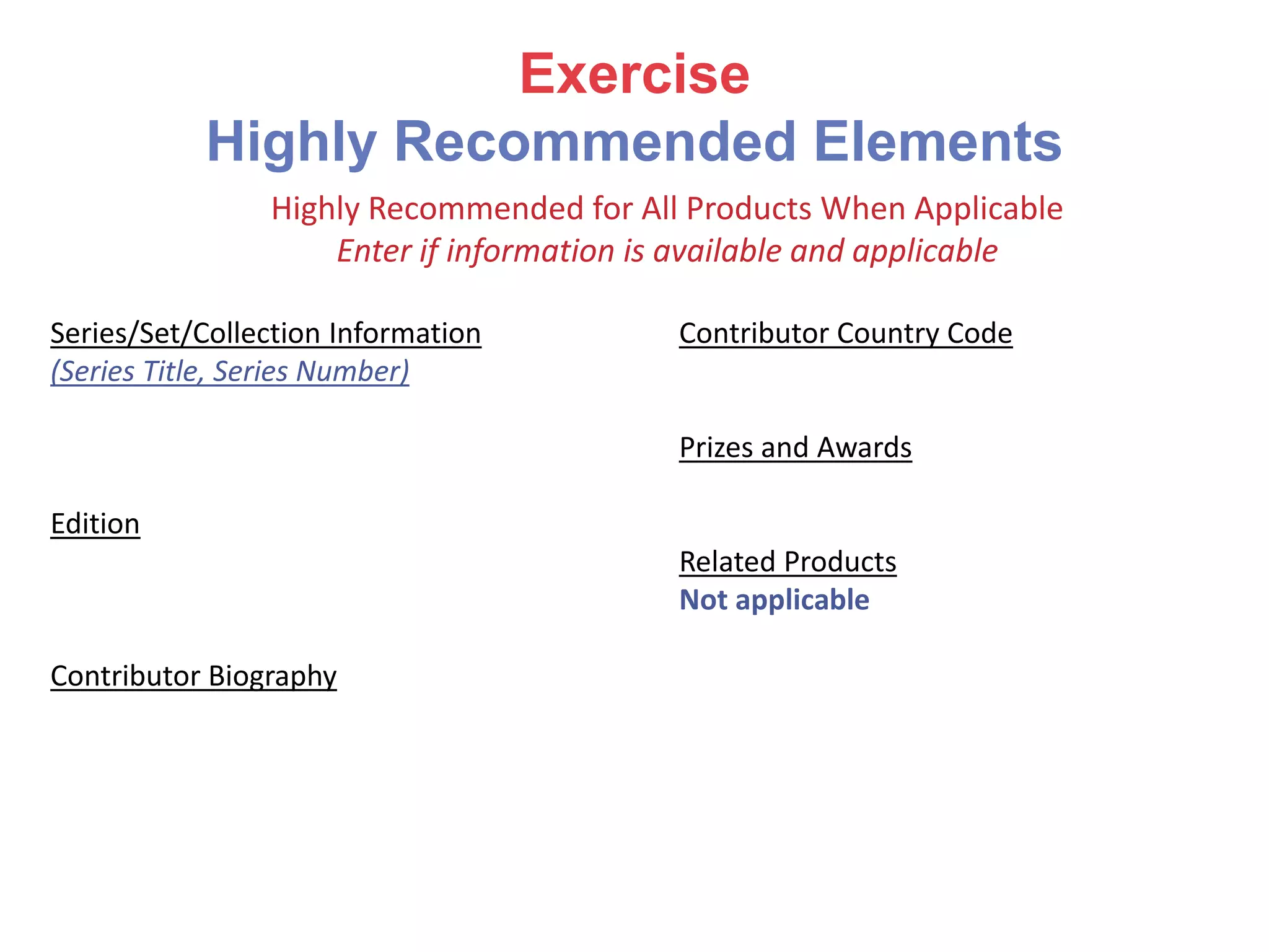 Exercise
Highly Recommended Elements
Series/Set/Collection Information
(Series Title, Series Number)
Edition
Contributor Biography
Contributor Country Code
Prizes and Awards
Related Products
Not applicable
Highly Recommended for All Products When Applicable
Enter if information is available and applicable
 