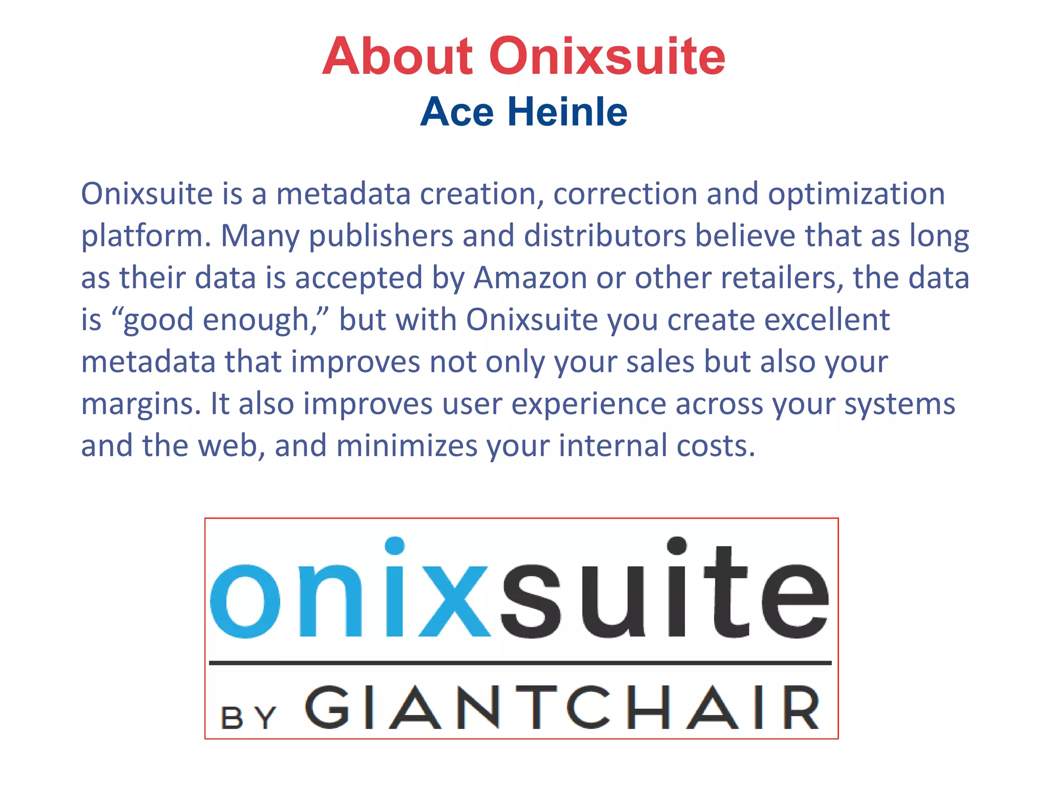 About Onixsuite
Ace Heinle
Onixsuite is a metadata creation, correction and optimization
platform. Many publishers and distributors believe that as long
as their data is accepted by Amazon or other retailers, the data
is “good enough,” but with Onixsuite you create excellent
metadata that improves not only your sales but also your
margins. It also improves user experience across your systems
and the web, and minimizes your internal costs.
 