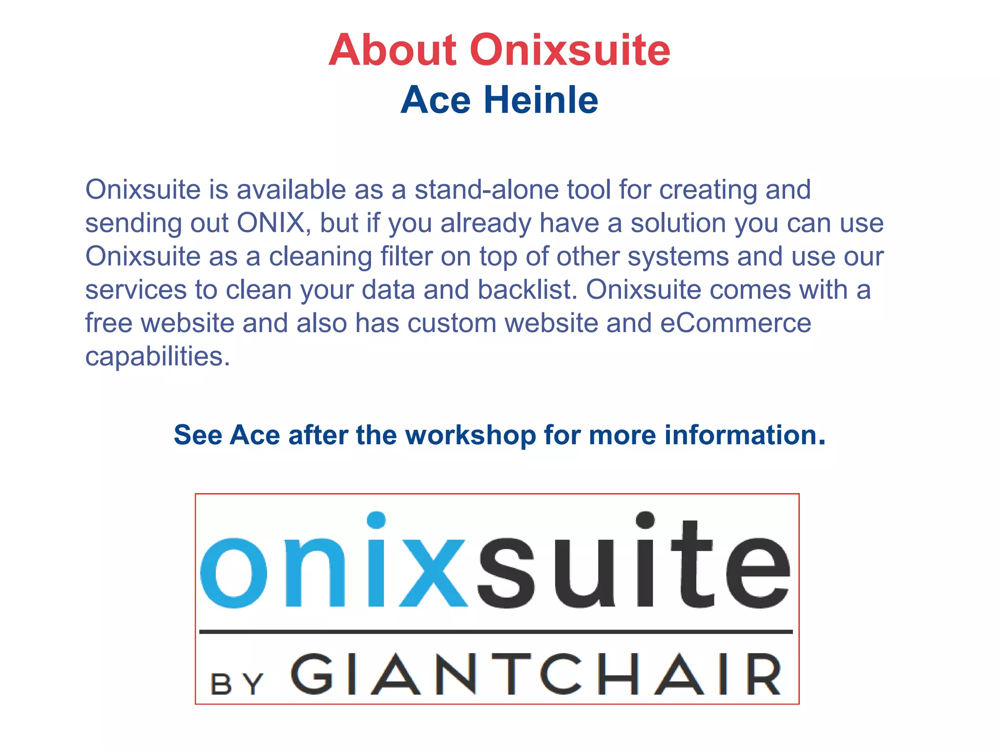 About Onixsuite
Ace Heinle
Onixsuite is available as a stand-alone tool for creating and
sending out ONIX, but if you already have a solution you can use
Onixsuite as a cleaning filter on top of other systems and use our
services to clean your data and backlist. Onixsuite comes with a
free website and also has custom website and eCommerce
capabilities.
See Ace after the workshop for more information.
 