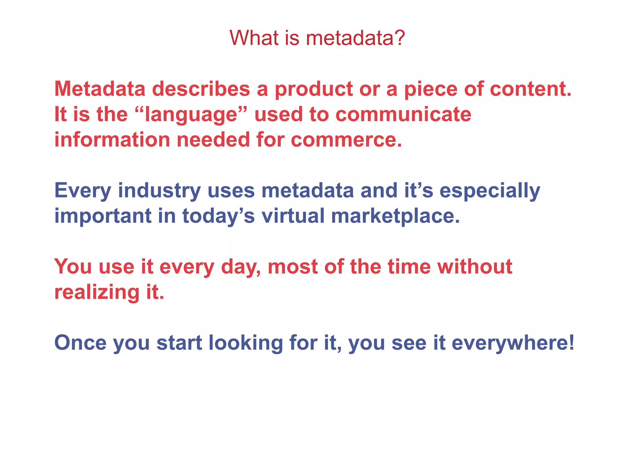 What is metadata?
Metadata describes a product or a piece of content.
It is the “language” used to communicate
information needed for commerce.
Every industry uses metadata and it’s especially
important in today’s virtual marketplace.
You use it every day, most of the time without
realizing it.
Once you start looking for it, you see it everywhere!
 