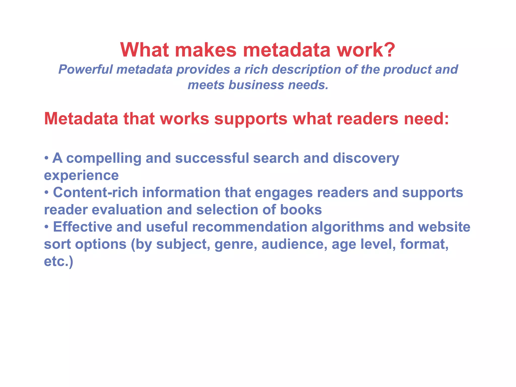 What makes metadata work?
Powerful metadata provides a rich description of the product and
meets business needs.
Metadata that works supports what readers need:
• A compelling and successful search and discovery
experience
• Content-rich information that engages readers and supports
reader evaluation and selection of books
• Effective and useful recommendation algorithms and website
sort options (by subject, genre, audience, age level, format,
etc.)
 