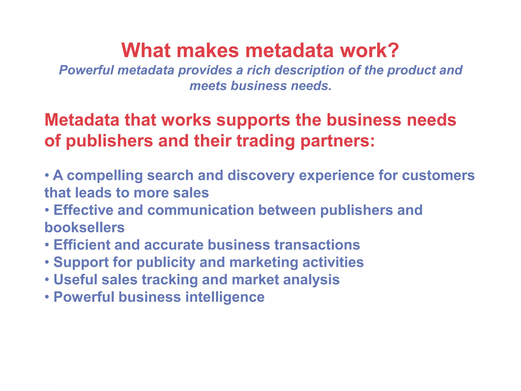 What makes metadata work?
Powerful metadata provides a rich description of the product and
meets business needs.
Metadata that works supports the business needs
of publishers and their trading partners:
• A compelling search and discovery experience for customers
that leads to more sales
• Effective and communication between publishers and
booksellers
• Efficient and accurate business transactions
• Support for publicity and marketing activities
• Useful sales tracking and market analysis
• Powerful business intelligence
 