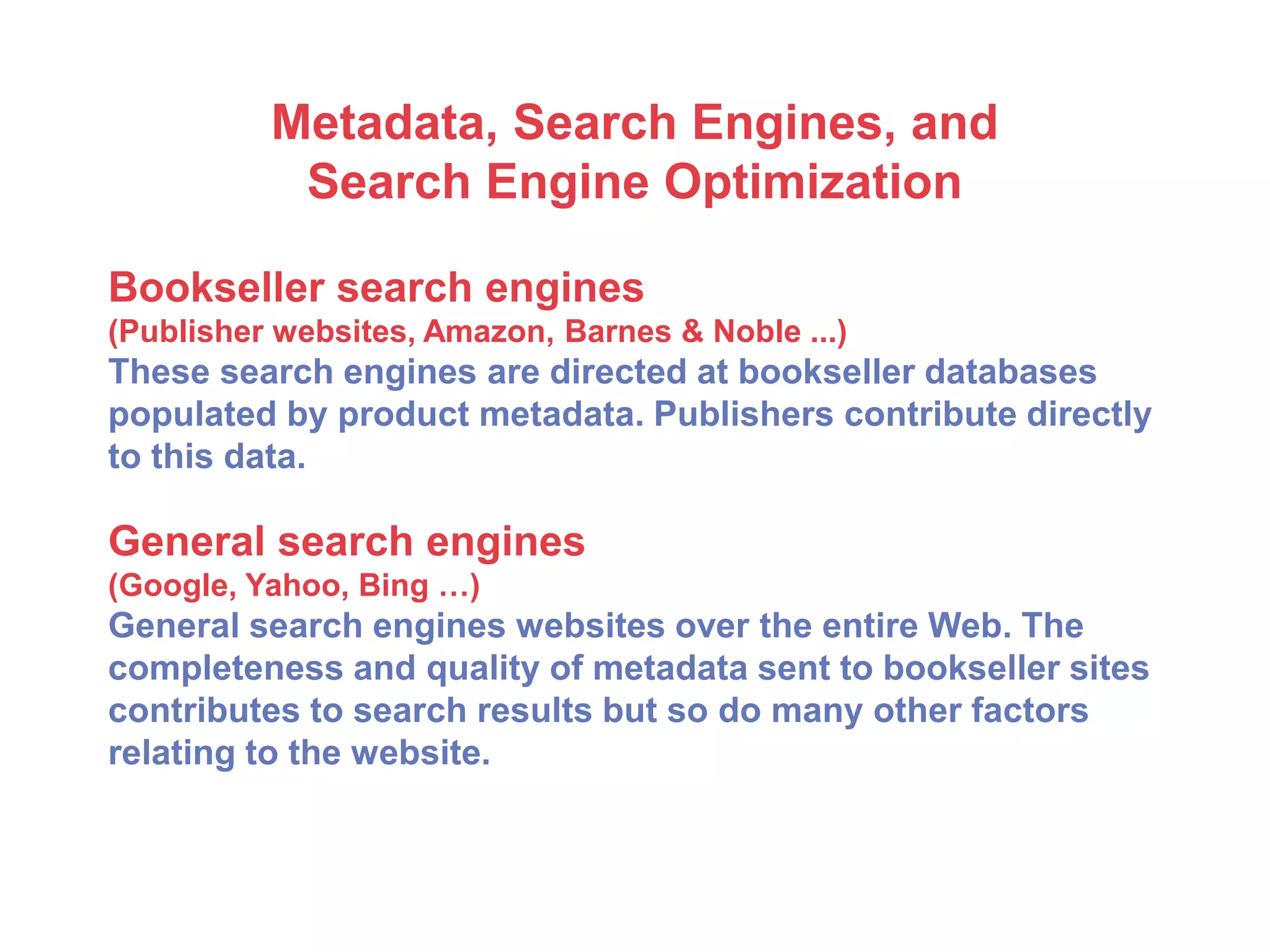 Metadata, Search Engines, and
Search Engine Optimization
Bookseller search engines
(Publisher websites, Amazon, Barnes & Noble ...)
These search engines are directed at bookseller databases
populated by product metadata. Publishers contribute directly
to this data.
General search engines
(Google, Yahoo, Bing …)
General search engines websites over the entire Web. The
completeness and quality of metadata sent to bookseller sites
contributes to search results but so do many other factors
relating to the website.
 
