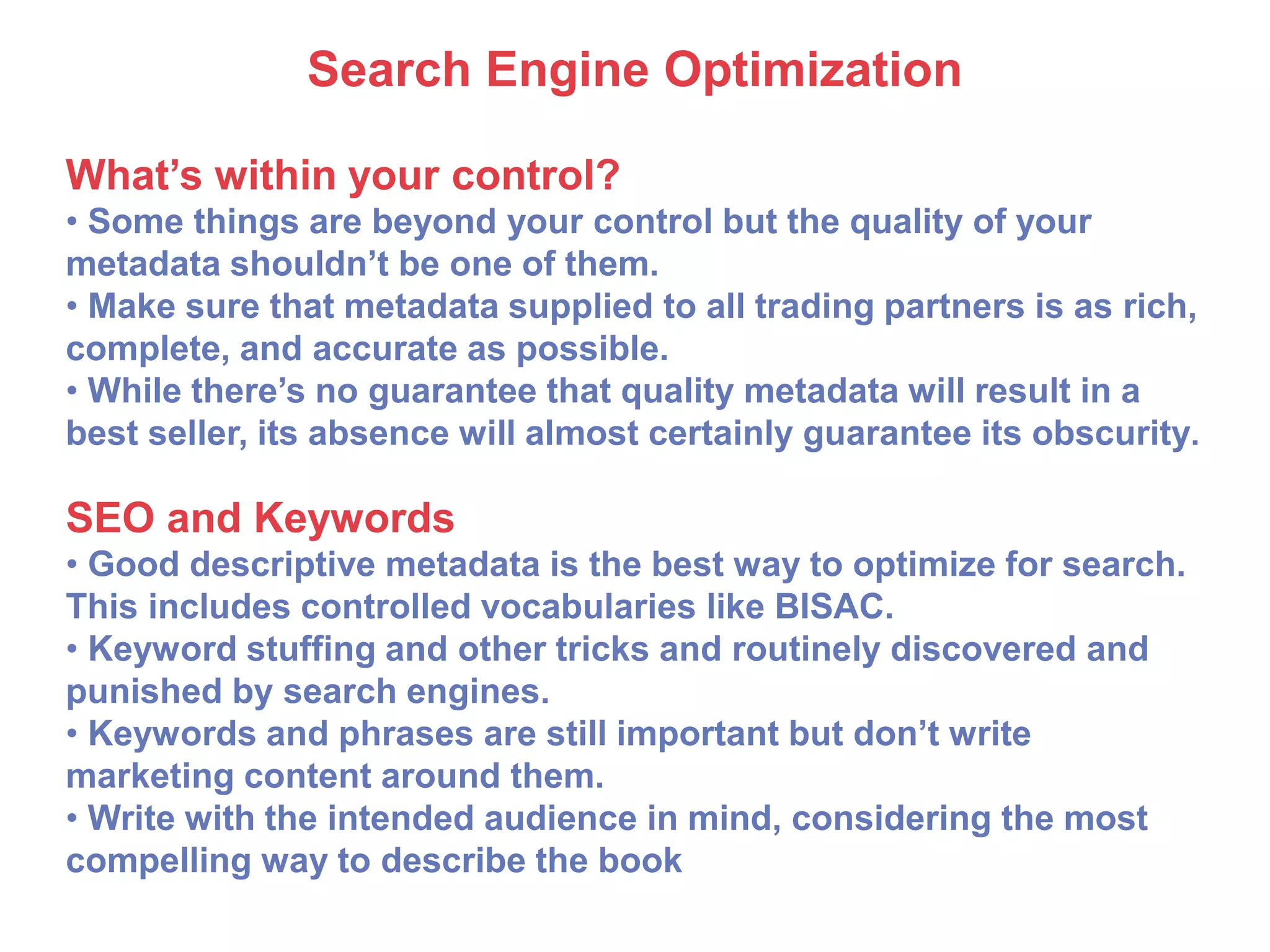 Search Engine Optimization
What’s within your control?
• Some things are beyond your control but the quality of your
metadata shouldn’t be one of them.
• Make sure that metadata supplied to all trading partners is as rich,
complete, and accurate as possible.
• While there’s no guarantee that quality metadata will result in a
best seller, its absence will almost certainly guarantee its obscurity.
SEO and Keywords
• Good descriptive metadata is the best way to optimize for search.
This includes controlled vocabularies like BISAC.
• Keyword stuffing and other tricks and routinely discovered and
punished by search engines.
• Keywords and phrases are still important but don’t write
marketing content around them.
• Write with the intended audience in mind, considering the most
compelling way to describe the book
 