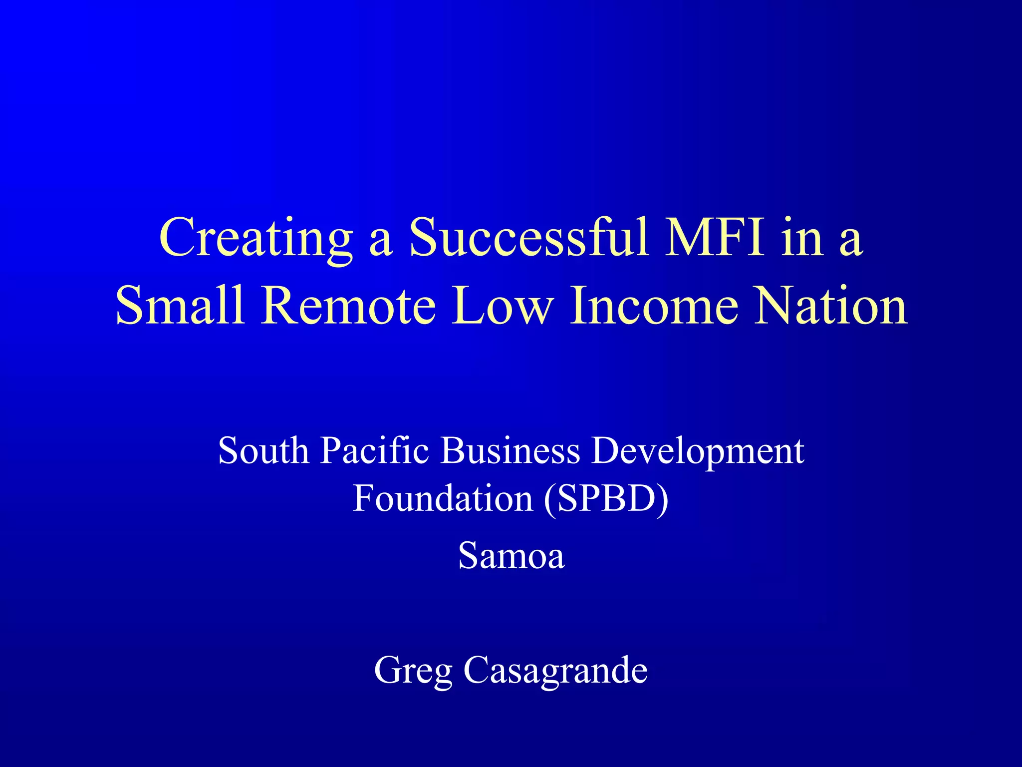 Creating a Successful MFI in a
Small Remote Low Income Nation
South Pacific Business Development
Foundation (SPBD)
Samoa
Greg Casagrande
 