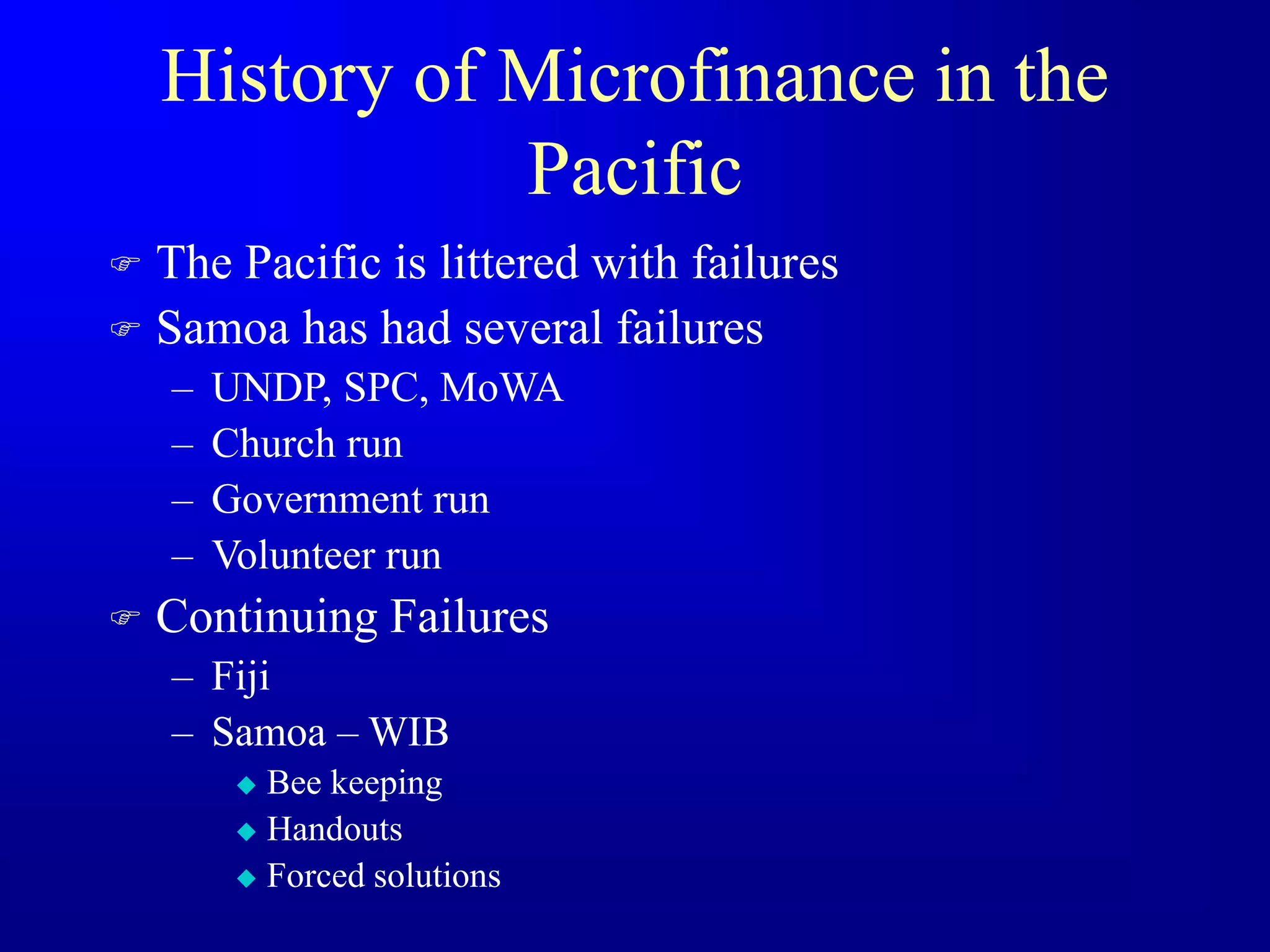 History of Microfinance in the
Pacific
 The Pacific is littered with failures
 Samoa has had several failures
– UNDP, SPC, MoWA
– Church run
– Government run
– Volunteer run
 Continuing Failures
– Fiji
– Samoa – WIB
 Bee keeping
 Handouts
 Forced solutions
 