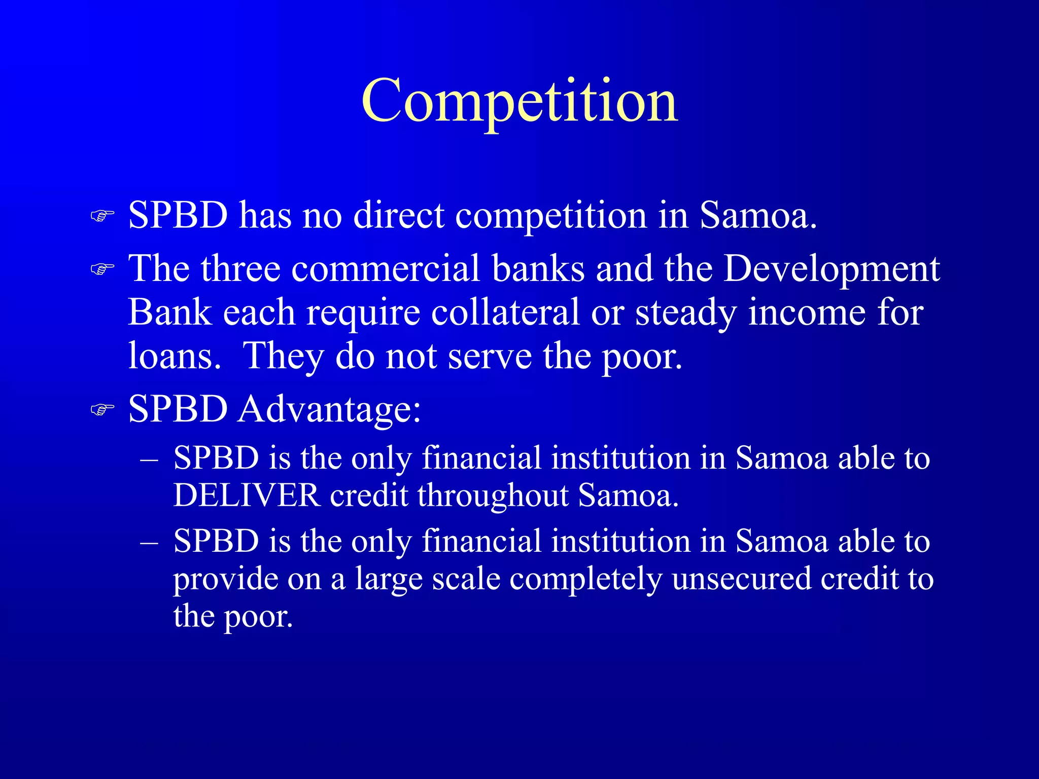 Competition
 SPBD has no direct competition in Samoa.
 The three commercial banks and the Development
Bank each require collateral or steady income for
loans. They do not serve the poor.
 SPBD Advantage:
– SPBD is the only financial institution in Samoa able to
DELIVER credit throughout Samoa.
– SPBD is the only financial institution in Samoa able to
provide on a large scale completely unsecured credit to
the poor.
 