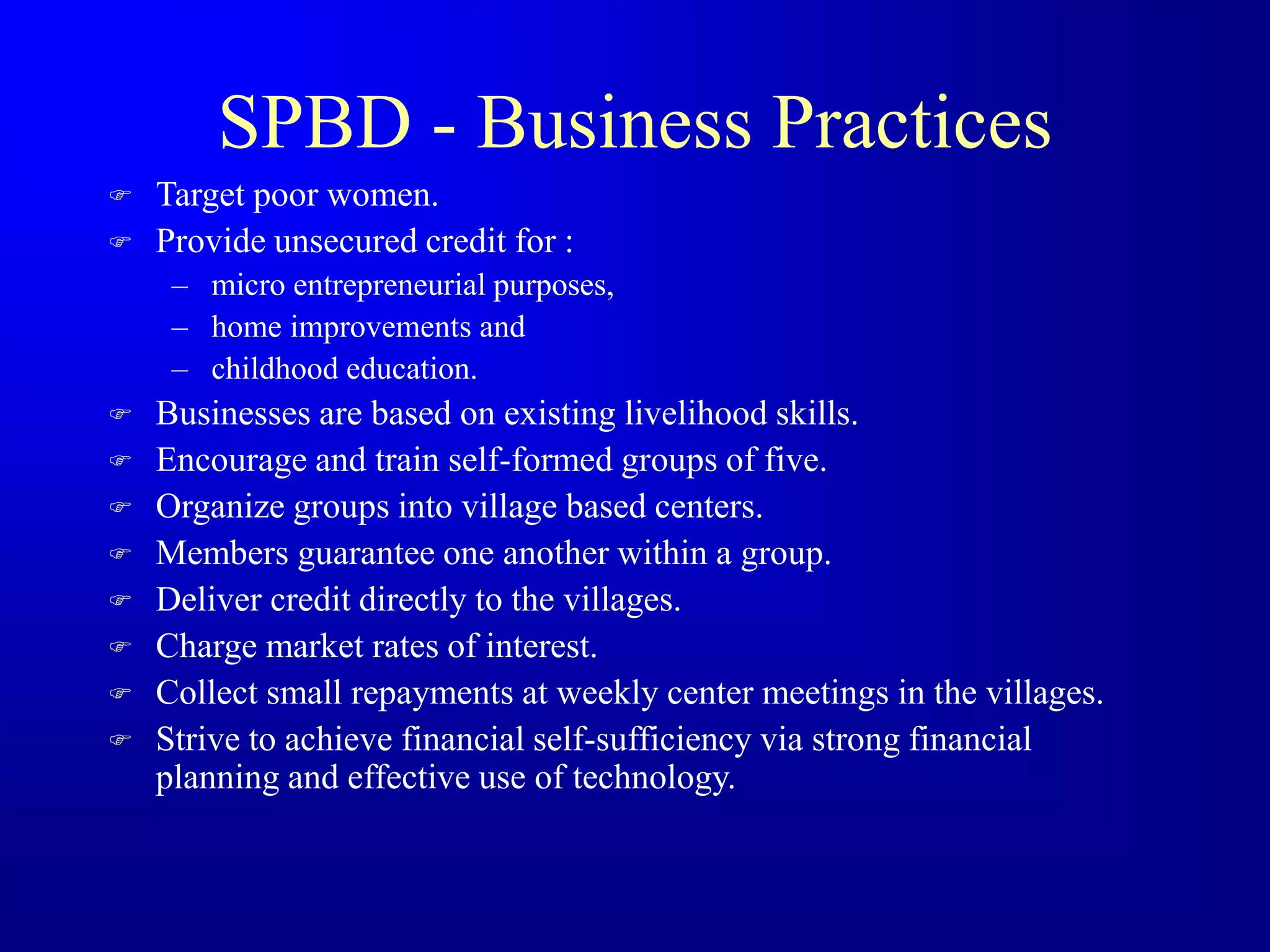 SPBD - Business Practices
 Target poor women.
 Provide unsecured credit for :
– micro entrepreneurial purposes,
– home improvements and
– childhood education.
 Businesses are based on existing livelihood skills.
 Encourage and train self-formed groups of five.
 Organize groups into village based centers.
 Members guarantee one another within a group.
 Deliver credit directly to the villages.
 Charge market rates of interest.
 Collect small repayments at weekly center meetings in the villages.
 Strive to achieve financial self-sufficiency via strong financial
planning and effective use of technology.
 