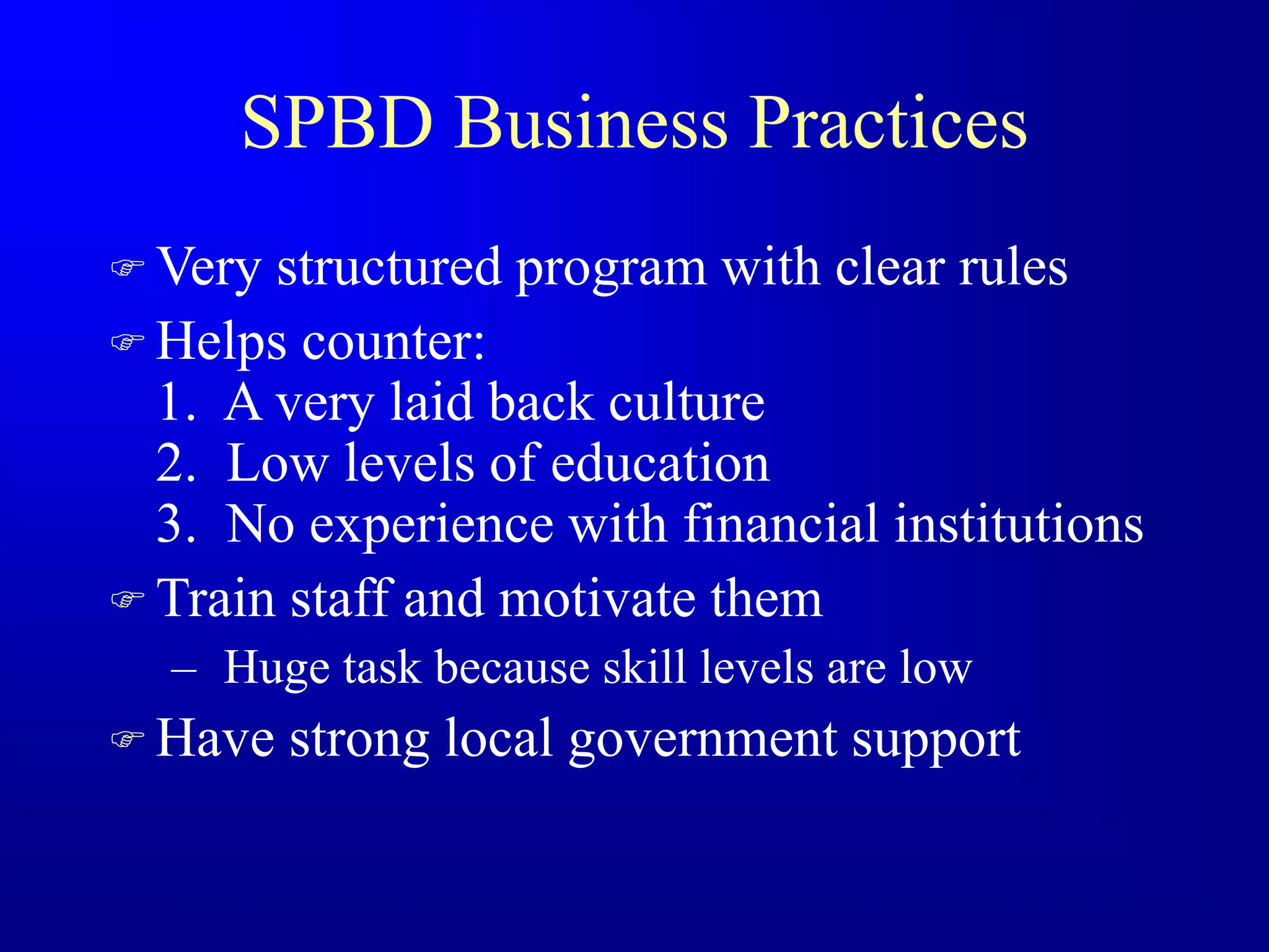 SPBD Business Practices
 Very structured program with clear rules
 Helps counter:
1. A very laid back culture
2. Low levels of education
3. No experience with financial institutions
 Train staff and motivate them
– Huge task because skill levels are low
 Have strong local government support
 