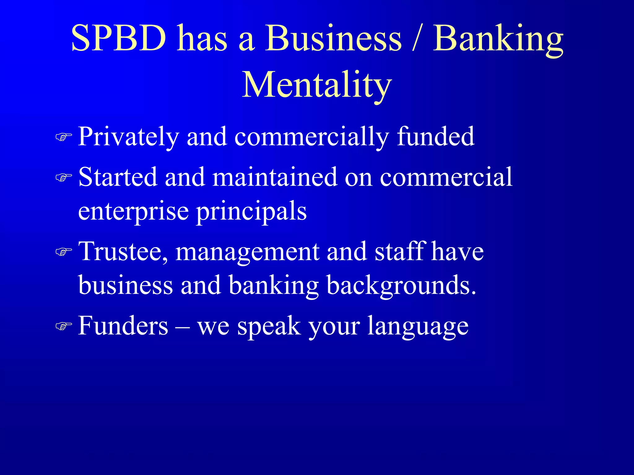 SPBD has a Business / Banking
Mentality
 Privately and commercially funded
 Started and maintained on commercial
enterprise principals
 Trustee, management and staff have
business and banking backgrounds.
 Funders – we speak your language
 