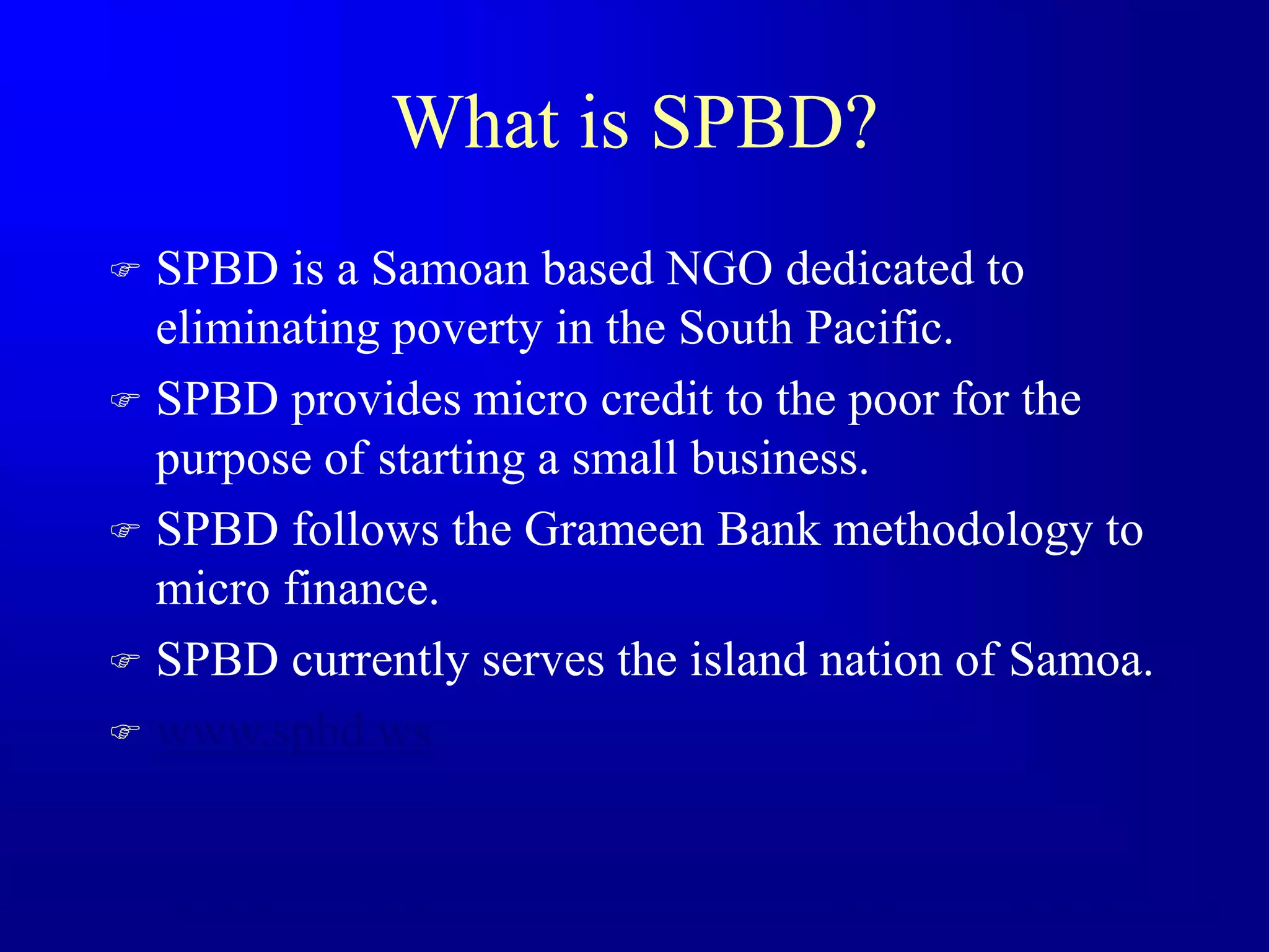 What is SPBD?
 SPBD is a Samoan based NGO dedicated to
eliminating poverty in the South Pacific.
 SPBD provides micro credit to the poor for the
purpose of starting a small business.
 SPBD follows the Grameen Bank methodology to
micro finance.
 SPBD currently serves the island nation of Samoa.
 www.spbd.ws
 