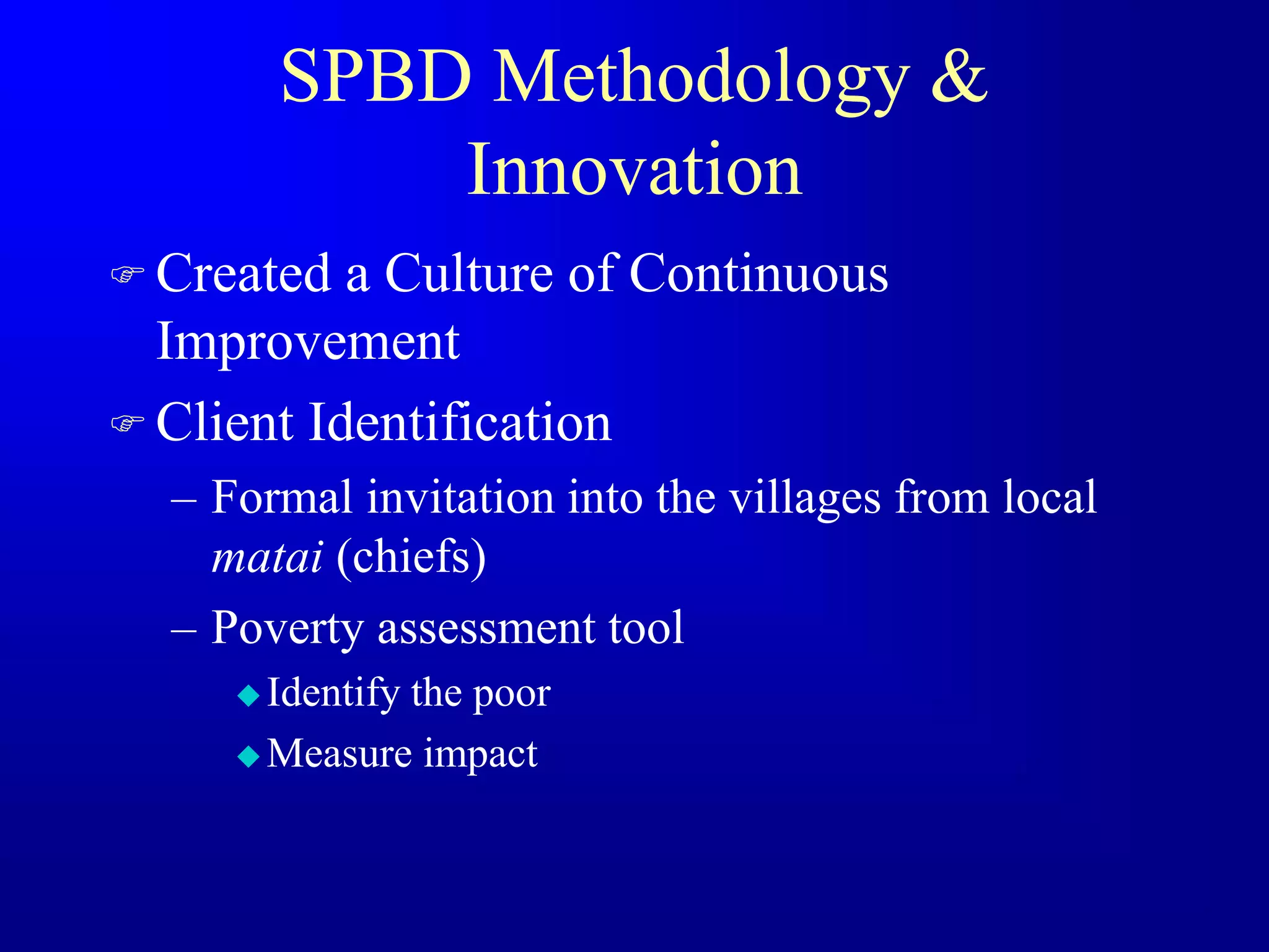 SPBD Methodology &
Innovation
 Created a Culture of Continuous
Improvement
 Client Identification
– Formal invitation into the villages from local
matai (chiefs)
– Poverty assessment tool
 Identify the poor
 Measure impact
 