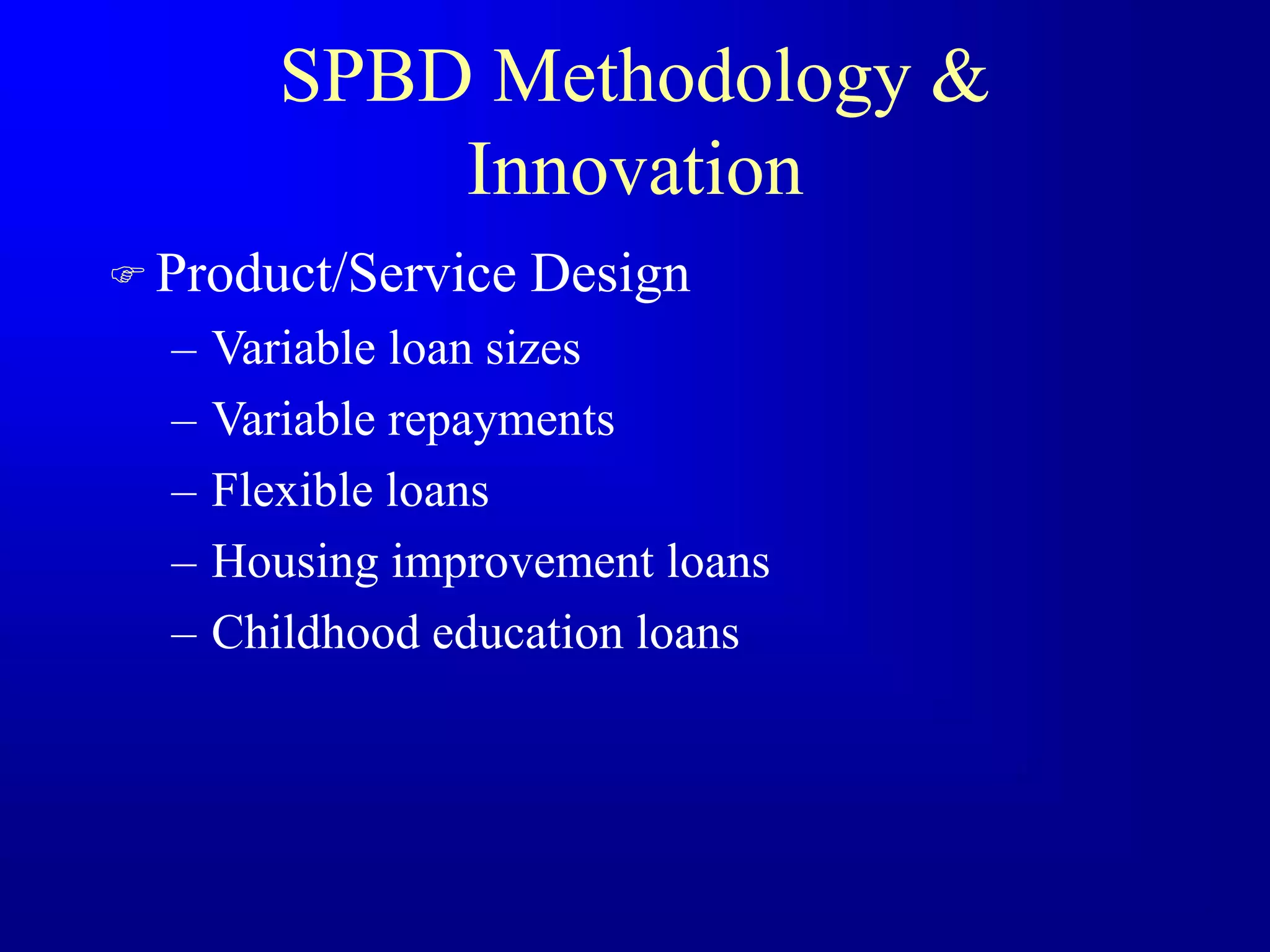 SPBD Methodology &
Innovation
 Product/Service Design
– Variable loan sizes
– Variable repayments
– Flexible loans
– Housing improvement loans
– Childhood education loans
 