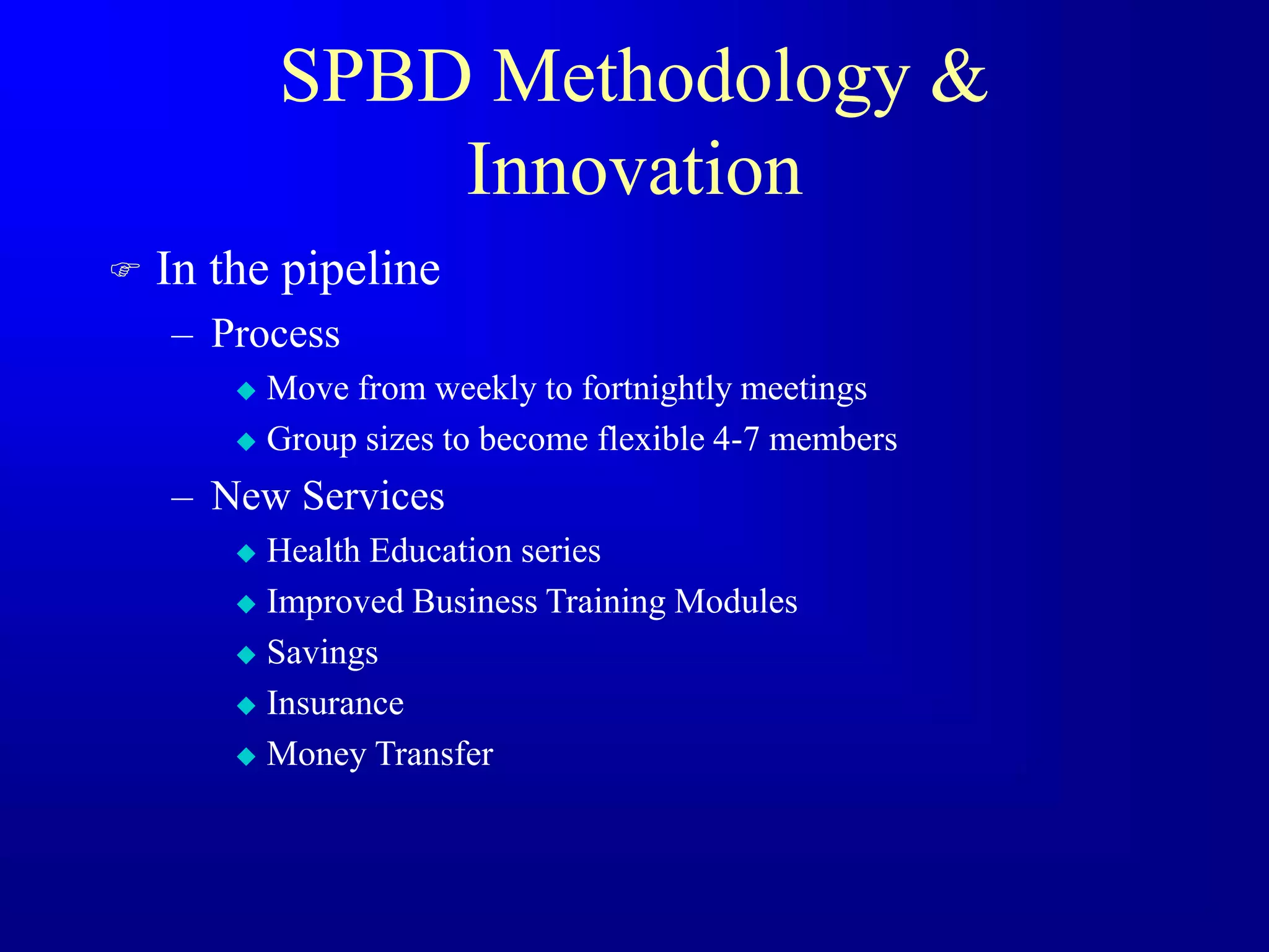 SPBD Methodology &
Innovation
 In the pipeline
– Process
 Move from weekly to fortnightly meetings
 Group sizes to become flexible 4-7 members
– New Services
 Health Education series
 Improved Business Training Modules
 Savings
 Insurance
 Money Transfer
 