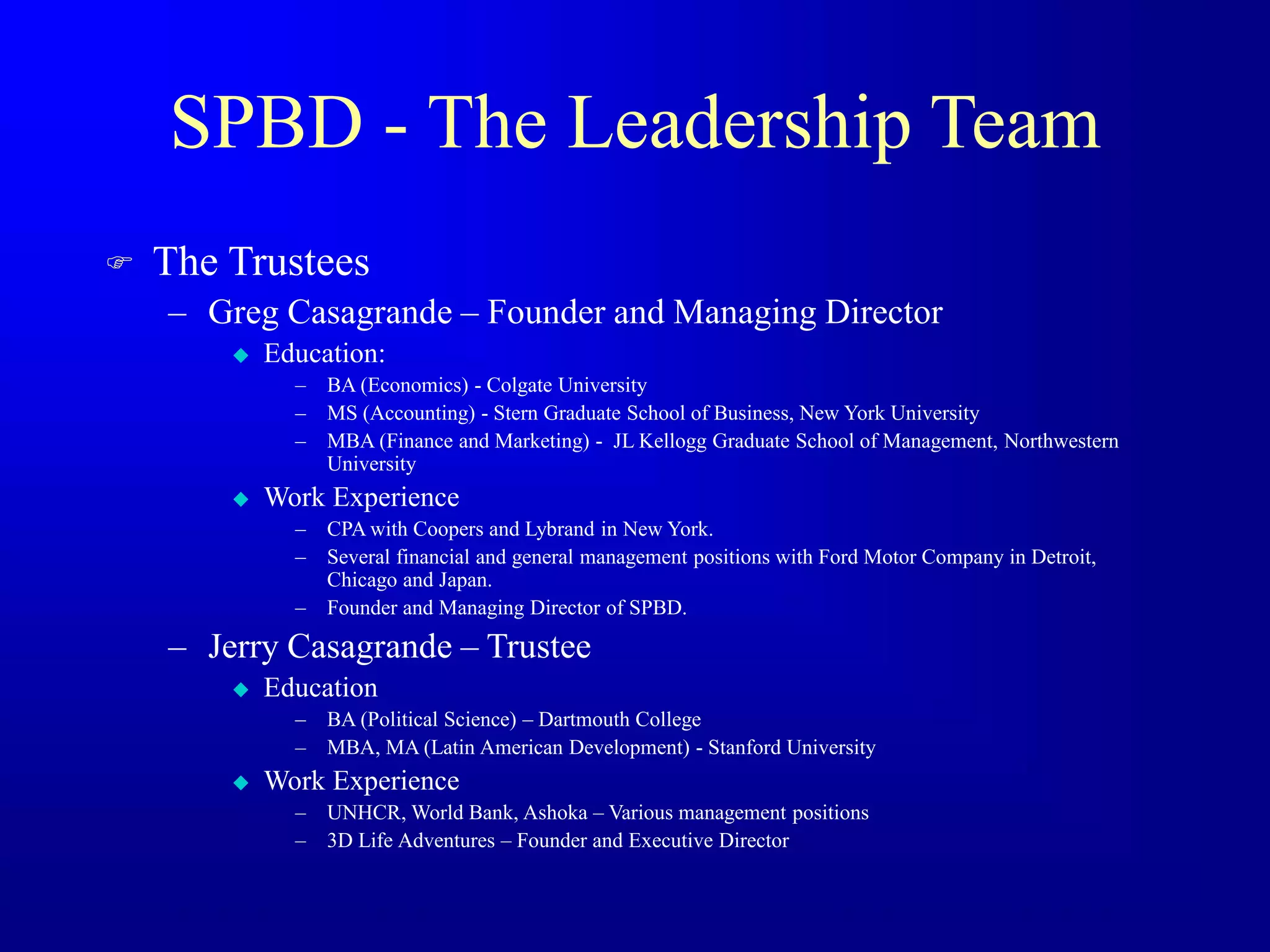 SPBD - The Leadership Team
 The Trustees
– Greg Casagrande – Founder and Managing Director
 Education:
– BA (Economics) - Colgate University
– MS (Accounting) - Stern Graduate School of Business, New York University
– MBA (Finance and Marketing) - JL Kellogg Graduate School of Management, Northwestern
University
 Work Experience
– CPA with Coopers and Lybrand in New York.
– Several financial and general management positions with Ford Motor Company in Detroit,
Chicago and Japan.
– Founder and Managing Director of SPBD.
– Jerry Casagrande – Trustee
 Education
– BA (Political Science) – Dartmouth College
– MBA, MA (Latin American Development) - Stanford University
 Work Experience
– UNHCR, World Bank, Ashoka – Various management positions
– 3D Life Adventures – Founder and Executive Director
 