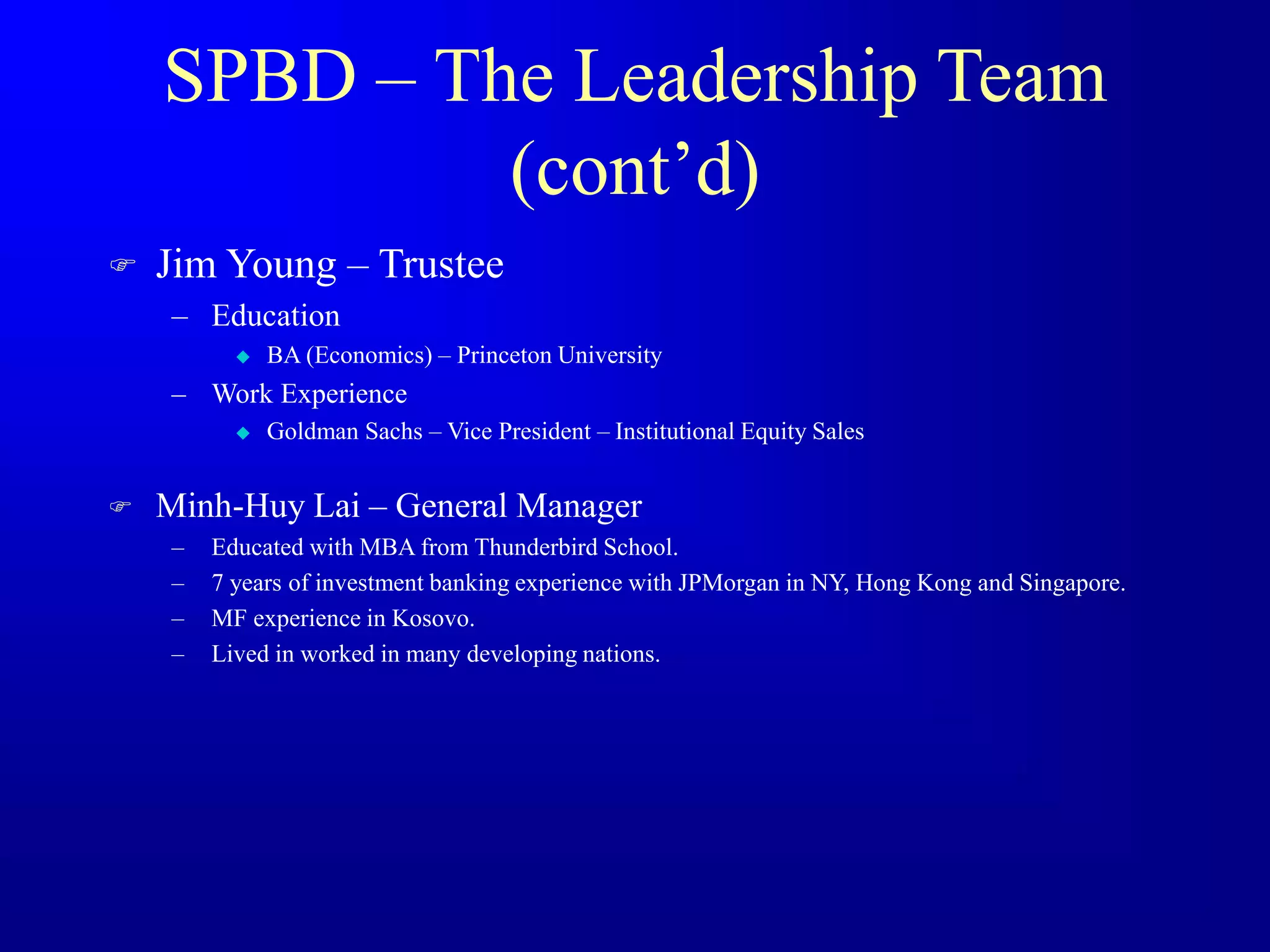 SPBD – The Leadership Team
(cont’d)
 Jim Young – Trustee
– Education
 BA (Economics) – Princeton University
– Work Experience
 Goldman Sachs – Vice President – Institutional Equity Sales
 Minh-Huy Lai – General Manager
– Educated with MBA from Thunderbird School.
– 7 years of investment banking experience with JPMorgan in NY, Hong Kong and Singapore.
– MF experience in Kosovo.
– Lived in worked in many developing nations.
 