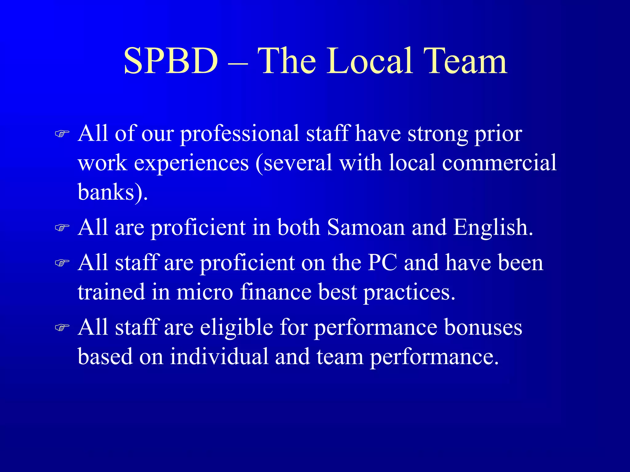 SPBD – The Local Team
 All of our professional staff have strong prior
work experiences (several with local commercial
banks).
 All are proficient in both Samoan and English.
 All staff are proficient on the PC and have been
trained in micro finance best practices.
 All staff are eligible for performance bonuses
based on individual and team performance.
 
