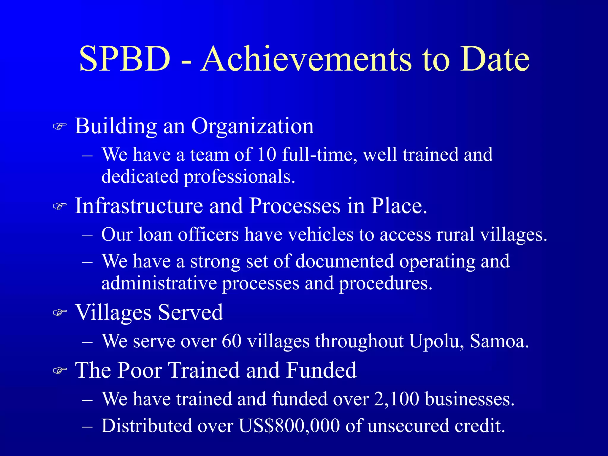 SPBD - Achievements to Date
 Building an Organization
– We have a team of 10 full-time, well trained and
dedicated professionals.
 Infrastructure and Processes in Place.
– Our loan officers have vehicles to access rural villages.
– We have a strong set of documented operating and
administrative processes and procedures.
 Villages Served
– We serve over 60 villages throughout Upolu, Samoa.
 The Poor Trained and Funded
– We have trained and funded over 2,100 businesses.
– Distributed over US$800,000 of unsecured credit.
 