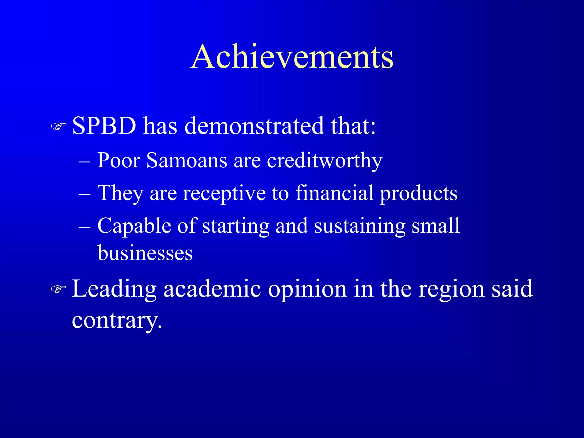 Achievements
 SPBD has demonstrated that:
– Poor Samoans are creditworthy
– They are receptive to financial products
– Capable of starting and sustaining small
businesses
 Leading academic opinion in the region said
contrary.
 