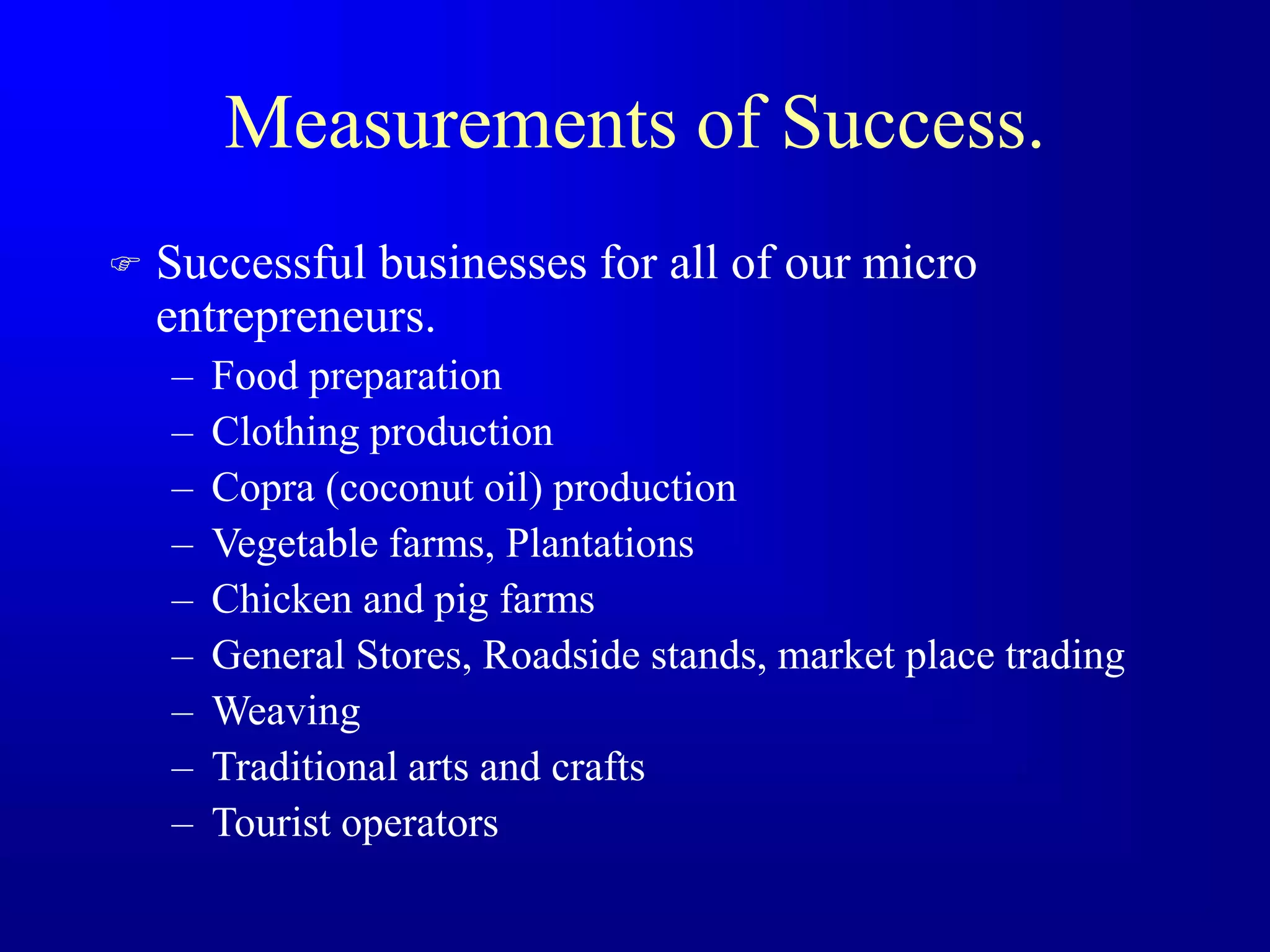 Measurements of Success.
 Successful businesses for all of our micro
entrepreneurs.
– Food preparation
– Clothing production
– Copra (coconut oil) production
– Vegetable farms, Plantations
– Chicken and pig farms
– General Stores, Roadside stands, market place trading
– Weaving
– Traditional arts and crafts
– Tourist operators
 
