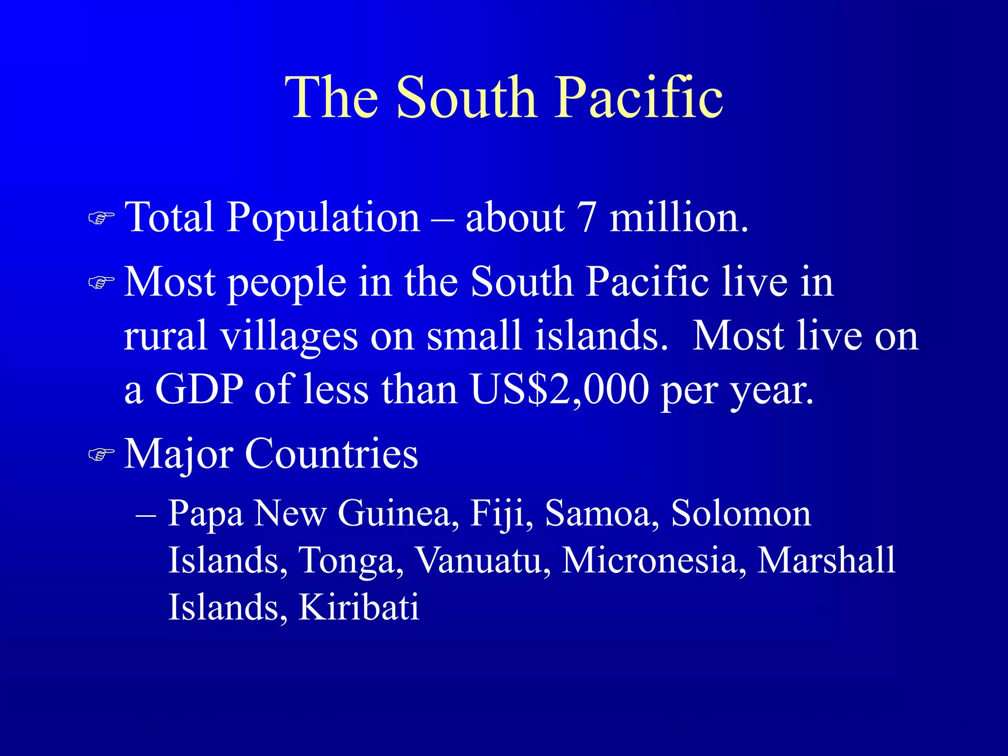 The South Pacific
 Total Population – about 7 million.
 Most people in the South Pacific live in
rural villages on small islands. Most live on
a GDP of less than US$2,000 per year.
 Major Countries
– Papa New Guinea, Fiji, Samoa, Solomon
Islands, Tonga, Vanuatu, Micronesia, Marshall
Islands, Kiribati
 