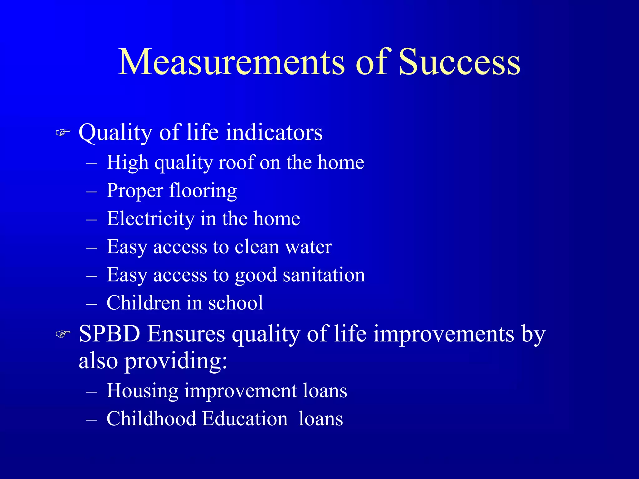 Measurements of Success
 Quality of life indicators
– High quality roof on the home
– Proper flooring
– Electricity in the home
– Easy access to clean water
– Easy access to good sanitation
– Children in school
 SPBD Ensures quality of life improvements by
also providing:
– Housing improvement loans
– Childhood Education loans
 