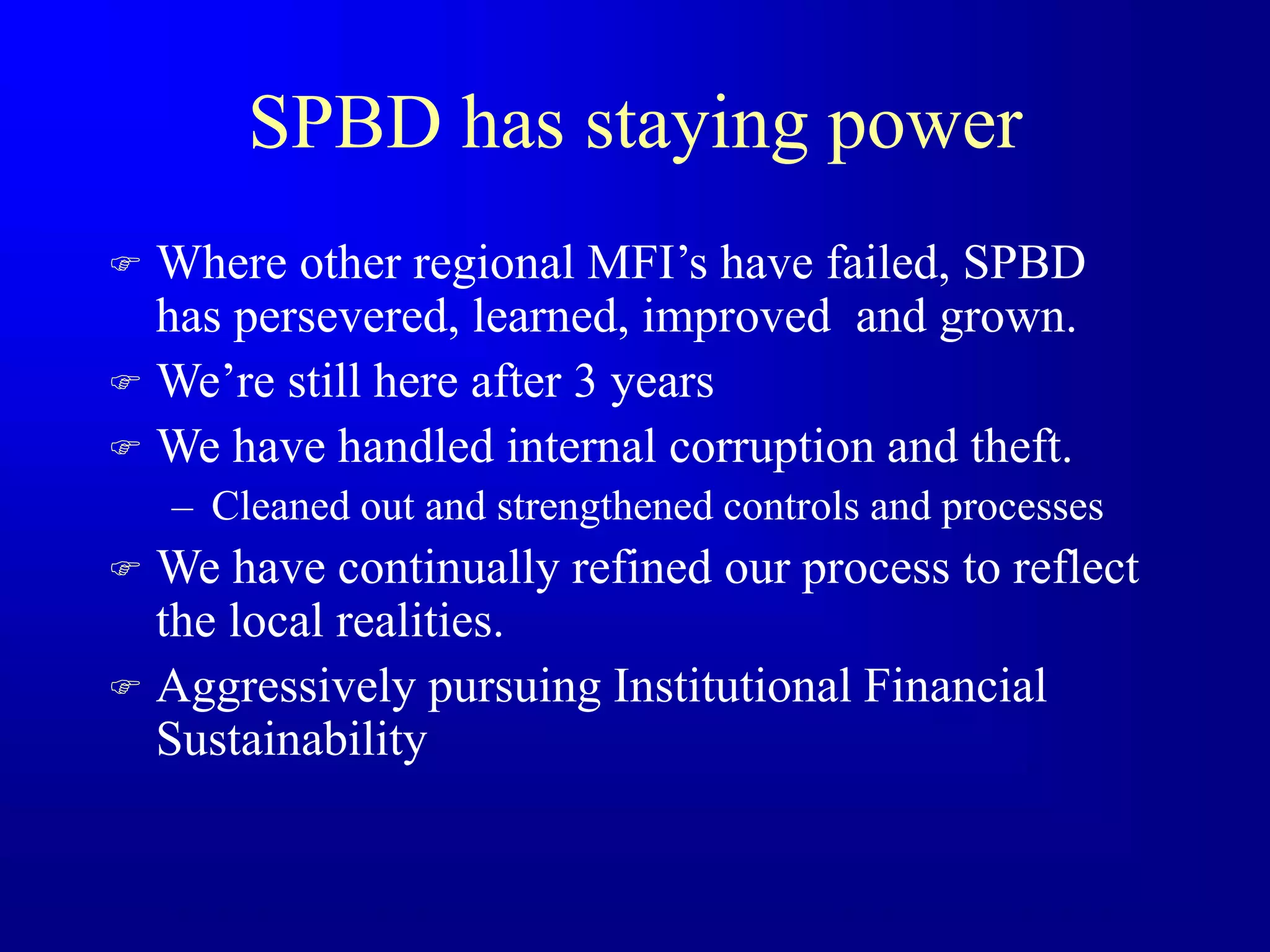 SPBD has staying power
 Where other regional MFI’s have failed, SPBD
has persevered, learned, improved and grown.
 We’re still here after 3 years
 We have handled internal corruption and theft.
– Cleaned out and strengthened controls and processes
 We have continually refined our process to reflect
the local realities.
 Aggressively pursuing Institutional Financial
Sustainability
 