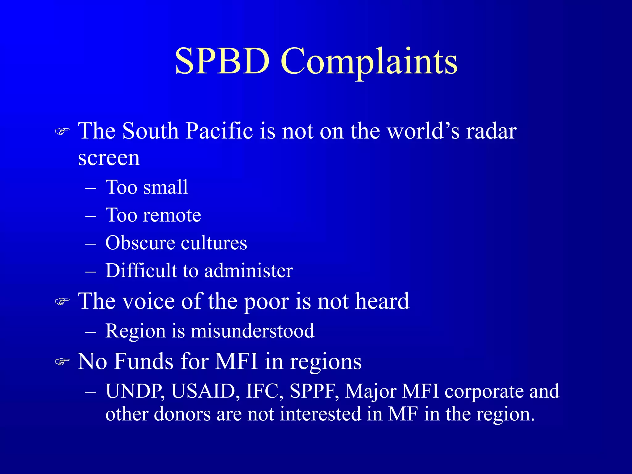 SPBD Complaints
 The South Pacific is not on the world’s radar
screen
– Too small
– Too remote
– Obscure cultures
– Difficult to administer
 The voice of the poor is not heard
– Region is misunderstood
 No Funds for MFI in regions
– UNDP, USAID, IFC, SPPF, Major MFI corporate and
other donors are not interested in MF in the region.
 