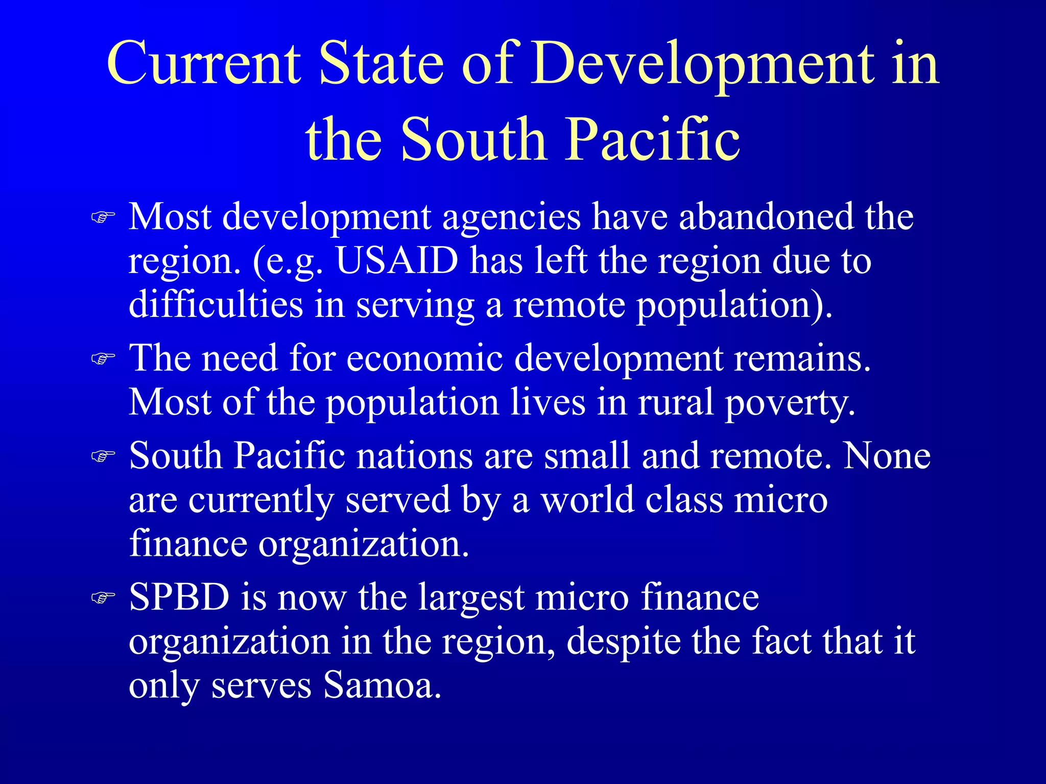 Current State of Development in
the South Pacific
 Most development agencies have abandoned the
region. (e.g. USAID has left the region due to
difficulties in serving a remote population).
 The need for economic development remains.
Most of the population lives in rural poverty.
 South Pacific nations are small and remote. None
are currently served by a world class micro
finance organization.
 SPBD is now the largest micro finance
organization in the region, despite the fact that it
only serves Samoa.
 