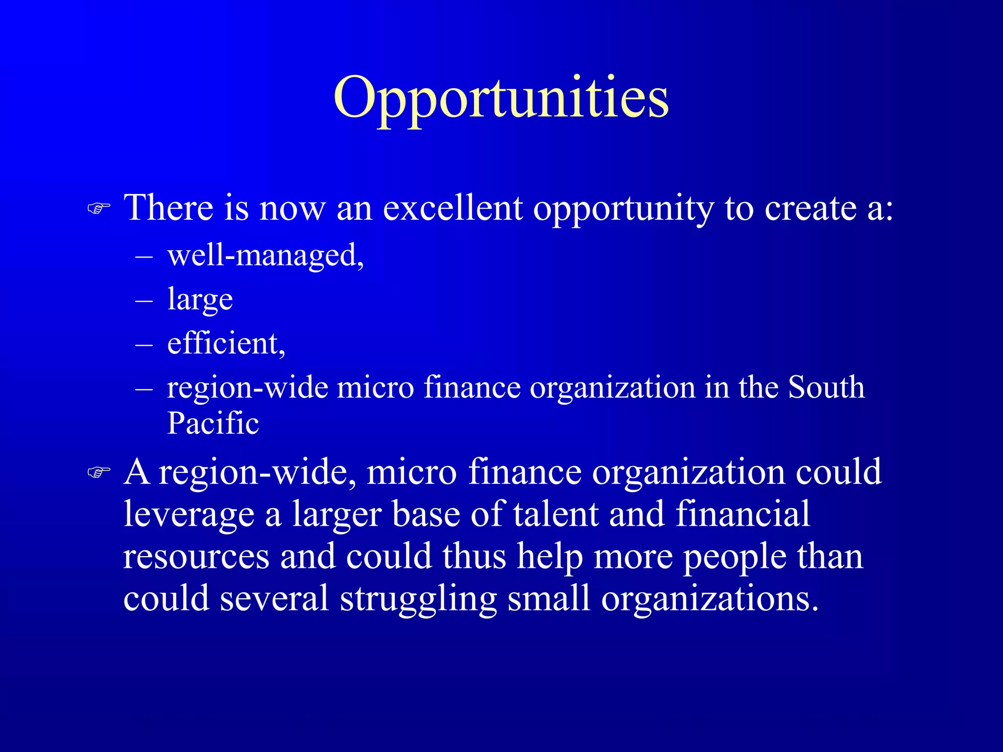 Opportunities
 There is now an excellent opportunity to create a:
– well-managed,
– large
– efficient,
– region-wide micro finance organization in the South
Pacific
 A region-wide, micro finance organization could
leverage a larger base of talent and financial
resources and could thus help more people than
could several struggling small organizations.
 