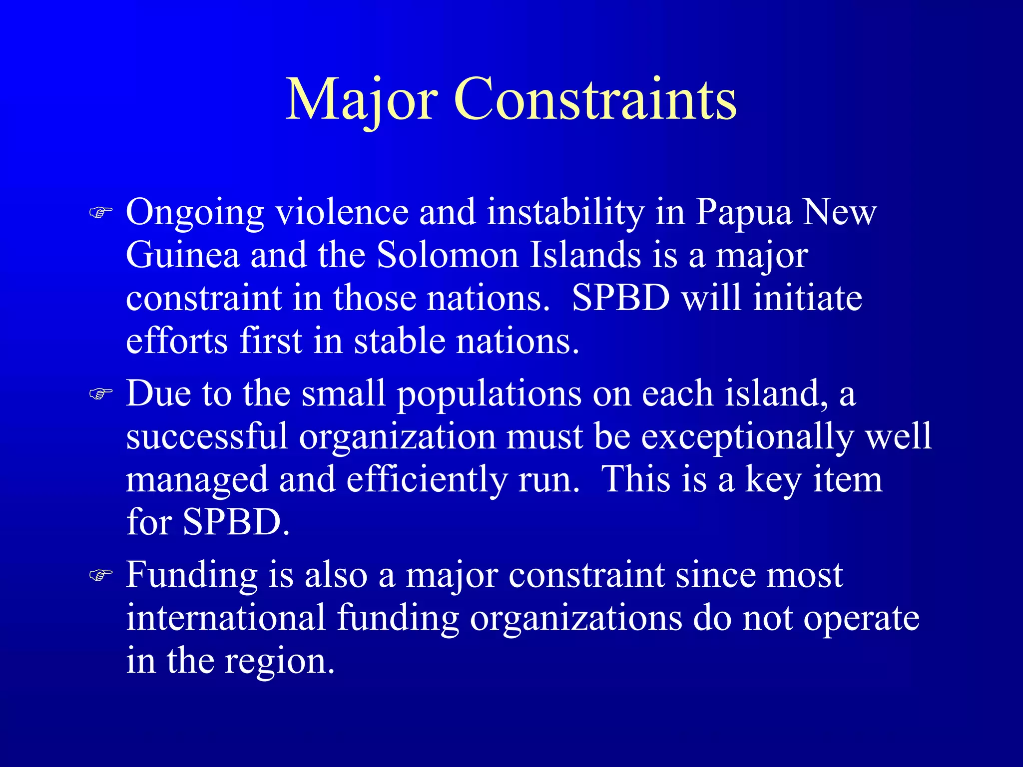Major Constraints
 Ongoing violence and instability in Papua New
Guinea and the Solomon Islands is a major
constraint in those nations. SPBD will initiate
efforts first in stable nations.
 Due to the small populations on each island, a
successful organization must be exceptionally well
managed and efficiently run. This is a key item
for SPBD.
 Funding is also a major constraint since most
international funding organizations do not operate
in the region.
 