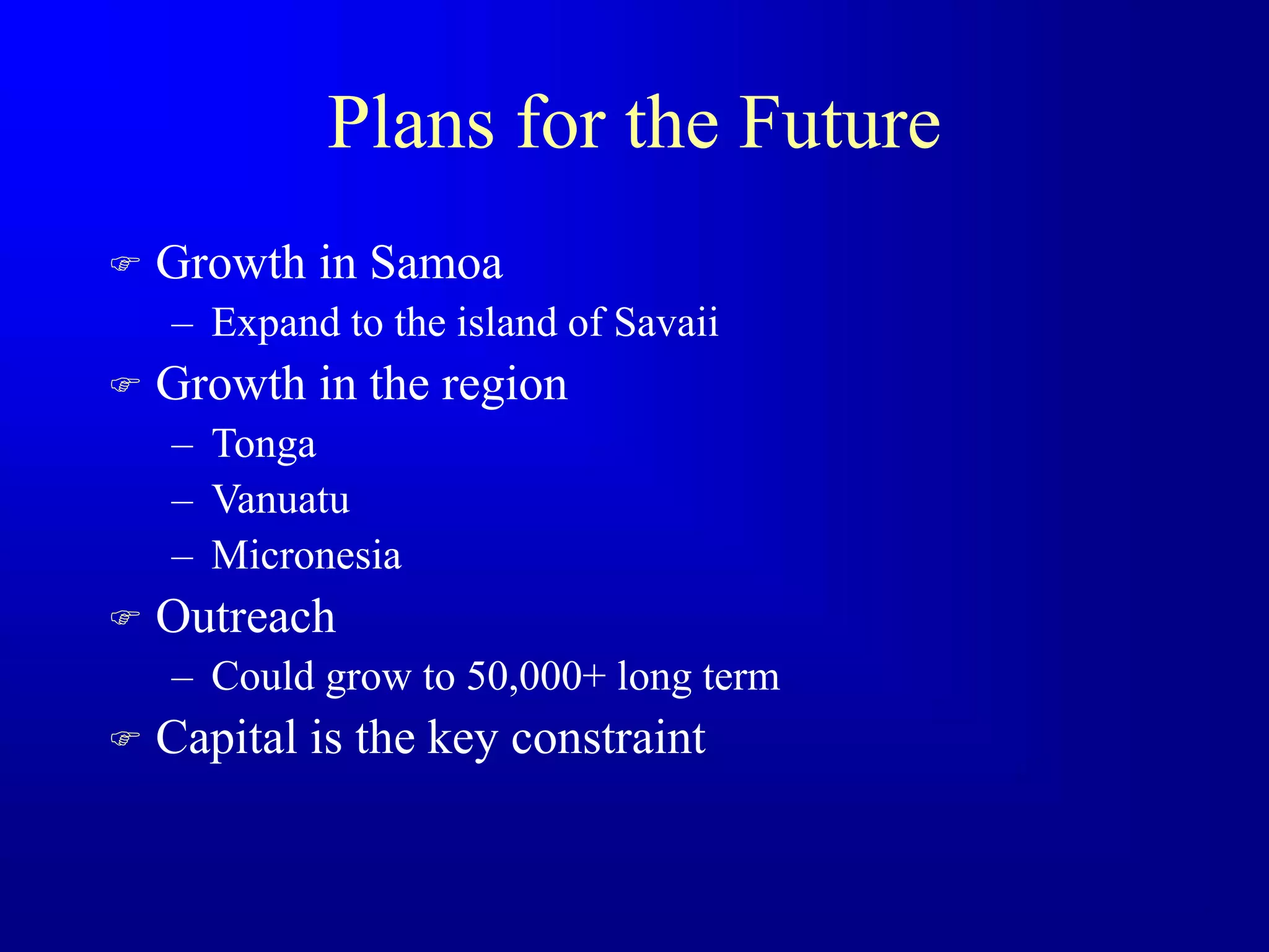 Plans for the Future
 Growth in Samoa
– Expand to the island of Savaii
 Growth in the region
– Tonga
– Vanuatu
– Micronesia
 Outreach
– Could grow to 50,000+ long term
 Capital is the key constraint
 