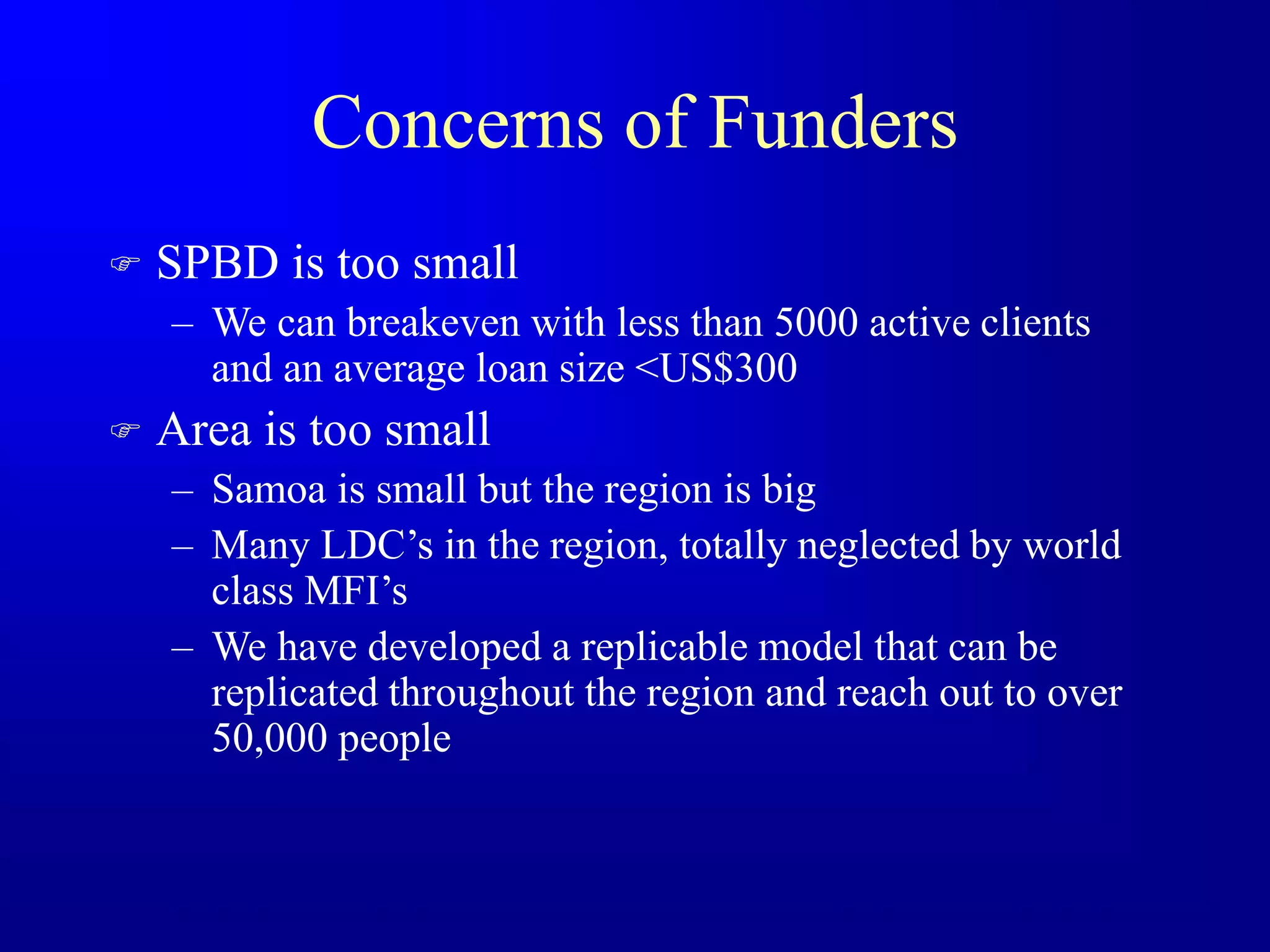 Concerns of Funders
 SPBD is too small
– We can breakeven with less than 5000 active clients
and an average loan size <US$300
 Area is too small
– Samoa is small but the region is big
– Many LDC’s in the region, totally neglected by world
class MFI’s
– We have developed a replicable model that can be
replicated throughout the region and reach out to over
50,000 people
 