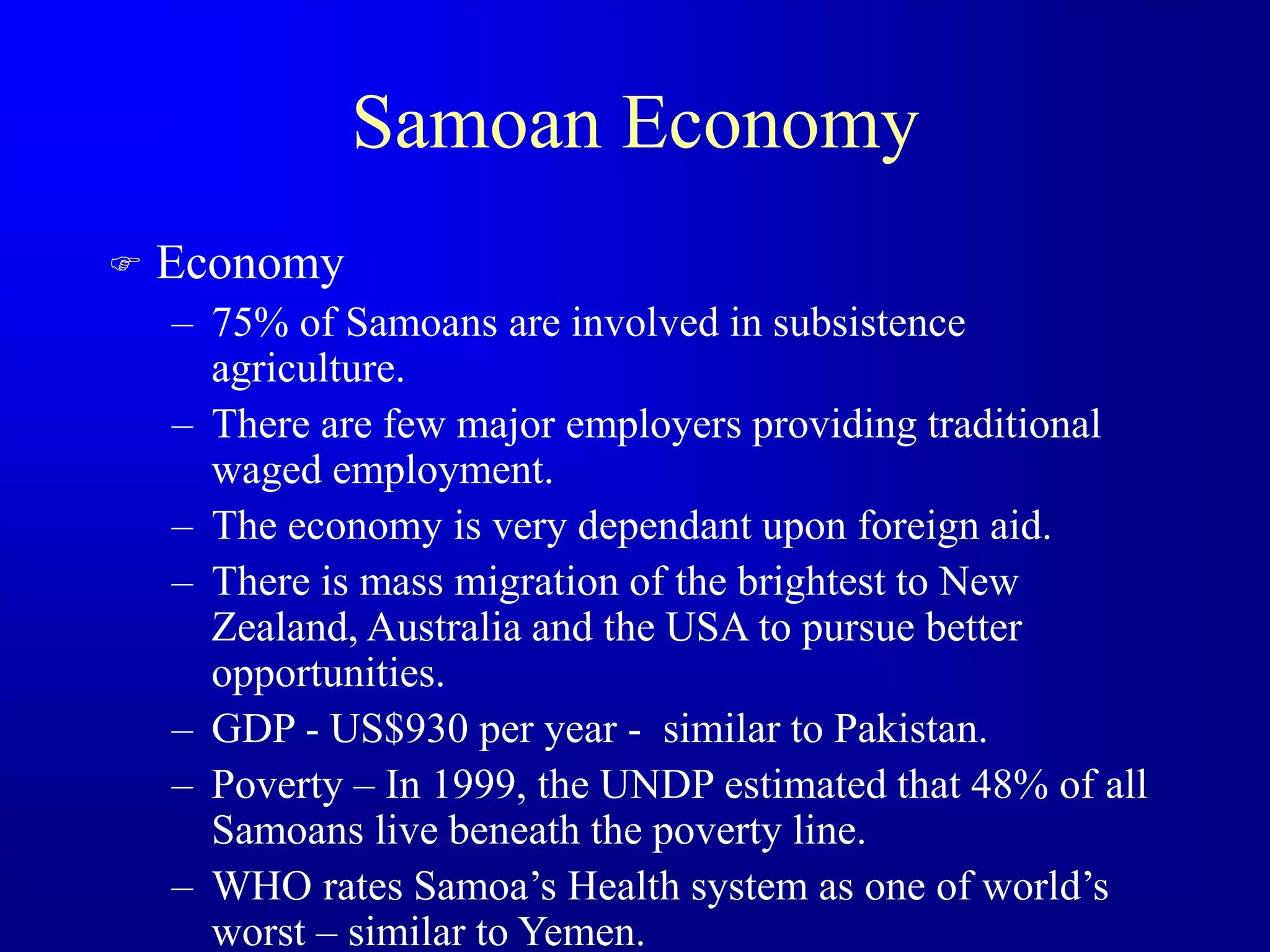Samoan Economy
 Economy
– 75% of Samoans are involved in subsistence
agriculture.
– There are few major employers providing traditional
waged employment.
– The economy is very dependant upon foreign aid.
– There is mass migration of the brightest to New
Zealand, Australia and the USA to pursue better
opportunities.
– GDP - US$930 per year - similar to Pakistan.
– Poverty – In 1999, the UNDP estimated that 48% of all
Samoans live beneath the poverty line.
– WHO rates Samoa’s Health system as one of world’s
worst – similar to Yemen.
 